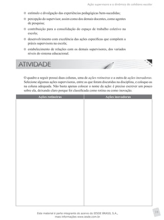 Ação supervisora e a dinâmica do cotidiano escolar
39
	 estímulo e divulgação das experiências pedagógicas bem-sucedidas;
	 percepção do supervisor, assim como dos demais docentes, como agentes
de pesquisa;
	 contribuição para a consolidação do espaço de trabalho coletivo na
escola;
	 desenvolvimento com excelência das ações específicas que compõem a
práxis supervisora na escola;
	 estabelecimento de relações com os demais supervisores, dos variados
níveis do sistema educacional.
	 O quadro a seguir possui duas colunas, uma de ações rotineiras e a outra de ações inovadoras.
Selecione algumas ações supervisoras, entre as que foram discutidas na disciplina, e coloque-as
na coluna adequada. Não basta apenas colocar o nome da ação: é preciso escrever um pouco
sobre ela, deixando claro porque foi classificada como rotina ou como inovação.
Ações rotineiras Ações inovadoras
Este material é parte integrante do acervo do IESDE BRASIL S.A.,
mais informações www.iesde.com.br
 