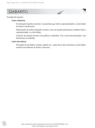 Ação supervisora e a dinâmica do cotidiano escolar
40
Exemplo de resposta.
Ações rotineiras
	 Fiscalização da prática docente: é uma prática que inibe a espontaneidade e a criatividade
de alunos e professores.
	 Manutenção da ordem (inspeção escolar): com sua atuação policialesca, também inibe a
espontaneidade e a criatividade.
	 Controle da atuação docente com gráficos e planilhas: leva a uma burocratização e um
formalismo no trabalho.
Ações inovadoras
	 Promoção de atividades variadas, debates etc.: ações desse tipo estimulam a criatividade,
mantém um ambiente de ânimo e interesse.
Este material é parte integrante do acervo do IESDE BRASIL S.A.,
mais informações www.iesde.com.br
 