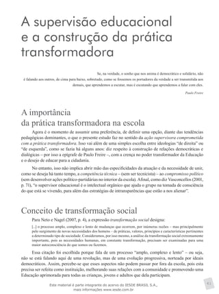 A supervisão educacional
e a construção da prática
transformadora
Se, na verdade, o sonho que nos anima é democrático e solidário, não
é falando aos outros, de cima para baixo, sobretudo, como se fossemos os portadores da verdade a ser transmitida aos
demais, que aprendemos a escutar, mas é escutando que aprendemos a falar com eles.
Paulo Freire
A importância
da prática transformadora na escola
Agora é o momento de assumir uma preferência, de definir uma opção, diante das tendências
pedagógicas dominantes, o que o presente estudo faz no sentido da ação supervisora comprometida
com a prática transformadora. Isso vai além de uma simples escolha entre ideologias “de direita” ou
“de esquerda”, como se fazia há alguns anos: diz respeito à construção de relações democráticas e
dialógicas – por isso a epígrafe de Paulo Freire –, com a crença no poder transformador da Educação
e o desejo de educar para a cidadania.
No entanto, isso não implica abrir mão das especificidades da atuação e da necessidade de unir,
como se deseja há tanto tempo, a competência técnica – (sem ser tecnicista) – ao compromisso político
(sem desenvolver ações político-partidárias no interior da escola). Afinal, como diz Vasconcellos (2001,
p. 71), “o supervisor educacional é o intelectual orgânico que ajuda o grupo na tomada de consciência
do que está se vivendo, para além das estratégias de intransparências que estão a nos alienar”.
Conceito de transformação social
Para Neto e Nagel (2007, p. 4), a expressão transformação social designa:
[...] o processo amplo, complexo e lento de mudanças que ocorrem, por inúmeras razões – mas principalmente
pelo surgimento de novas necessidades dos homens – de práticas, valores, princípios e características pertinentes
a determinado tipo de sociedade. Consideramos, por isso mesmo, a análise da transformação social extremamente
importante, pois as necessidades humanas, em constante transformação, precisam ser examinadas para uma
maior autoconsciência do que somos ou fazemos.
Essa citação foi escolhida porque fala de um processo “amplo, complexo e lento” – ou seja,
não se está falando aqui de uma revolução, mas de uma evolução progressiva, norteada por ideais
democráticos. Assim, percebe-se que esses aspectos não podem passar por fora da escola, pois esta
precisa ser refeita como instituição, melhorando suas relações com a comunidade e promovendo uma
Educação aprimorada para todas as crianças, jovens e adultos que dela participam.
41Este material é parte integrante do acervo do IESDE BRASIL S.A.,
mais informações www.iesde.com.br
 