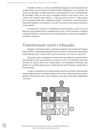 A supervisão educacional e a construção da prática transformadora
42
Aliando o político e o crítico ao trabalho pedagógico, tendo consciência das
escolhas feitas na construção do Projeto Político Pedagógico e do currículo da
escola, são definidos compromissos com a manutenção ou com a transformação
da sociedade. Todas as vezes que a sociedade enfrenta crises como a atual – de
valores e de violência sem controle –, a frase que mais se ouve é: “tudo começa
com a Educação, nela está a verdadeira solução”. No entanto, é necessário que a
Educação responda a esse desafio, e isso não irá acontecer por meio de estruturas
conservadoras.
O conceito de cidadania é fundamental nessa discussão, assim como nos
discursos que apontam para a transformação social e vão de encontro ao próprio
conceito de Estado, visto por meio de seus três elementos constitutivos: população,
território e soberania.
Transformação social e Educação
Quando se trata desse tema, é oportuno recuperar o que foi dito por Jacques
Delors (1998), coordenador do Relatório para a Unesco da Comissão Internacional
sobre Educação para o século XXI, no livro Educação: um tesouro a descobrir.
Ele aponta como consequência essencial da sociedade do conhecimento a
necessidade de uma aprendizagem ao longo de toda a vida (lifelong learning),
baseada em quatro pilares do conhecimento e da formação continuada, que
podem ser a matéria-prima para a construção de uma Educação voltada para a
transformação.
A seguir, encontram-se os quatro pilares descritos por Delors, apresentados
propositalmente como um quebra-cabeça: dessa forma, eles possuem um encaixe
perfeito, deixando em torno várias interfaces, para que outras peças componham
o mosaico.
Aprender a
conhecer
Aprender a
fazer
Aprender a
conviver
Aprender a
ser
Este material é parte integrante do acervo do IESDE BRASIL S.A.,
mais informações www.iesde.com.br
 