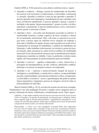 A supervisão educacional e a construção da prática transformadora
43
Gadotti (2000, p. 9-10) caracteriza esses pilares conforme temos a seguir:
	 Aprender a conhecer – abrange o prazer de compreender, de descobrir,
de construir e de reconstruir o conhecimento, a curiosidade, a autonomia
e a atenção. Aprender a conhecer é mais do que aprender a aprender. É
preciso aprender mais linguagens e metodologias do que conteúdos, pois
estes envelhecem rapidamente. É preciso aprender a pensar, a pensar a
realidade e não apenas “pensar pensamentos”, pensar o já dito, o já feito,
reproduzir o pensamento. É preciso também pensar o novo, reinventar o
pensar, pensar e reinventar o futuro.
	 Aprender a fazer – esse pilar está diretamente associado ao anterior. A
modernidade acentuou o caráter cognitivo do fazer, levando-o a deixar
de ser puramente instrumental. Hoje, vale mais a competência pessoal,
que torna a pessoa capaz de enfrentar novas situações de emprego e
mais apta a trabalhar em equipe, do que a pura qualificação profissional.
Fundamental na formação do trabalhador, e também do trabalhador em
Educação, é saber trabalhar coletivamente, ter iniciativa, gostar do risco,
ter intuição, saber comunicar-se, saber resolver conflitos, ter estabilidade
emocional.Essassãoqualidadeshumanasquesemanifestamnasrelações
interpessoais mantidas no trabalho. Como as profissões evoluem muito
rápido, não basta preparar-se profissionalmente para um trabalho.
	 Aprender a conviver – significa compreender o outro, desenvolver a
percepção da interdependência, da não violência, administrar conflitos,
participar e ter prazer em projetos comuns, na cooperação.
	 Aprender a ser – expressa o desenvolvimento integral da pessoa: a
inteligência, a sensibilidade, o sentido ético e estético, a responsabilidade
pessoal,aespiritualidade,opensamentoautônomoecrítico,aimaginação,
a criatividade e a iniciativa – assim, a aprendizagem não pode ser apenas
lógico-matemática e linguística, precisa ser integral e envolver todas as
potencialidades do indivíduo.
Moacir Gadotti (2000, p. 10-11), ao tratar do assunto em um texto exemplar,
fundamenta-se em uma pedagogia da práxis e propõe certas categorias para se
pensar a Educação do futuro, voltada para a transformação social. Veja a seguir:
Cidadania – O que implica também tratar do tema da autonomia da escola, de seu Projeto
Político Pedagógico, da questão da participação, da educação para a cidadania. Dentro
dessa categoria, pode-se discutir particularmente o significado da concepção de escola
cidadã e de suas diferentes práticas. Educar para a cidadania ativa tornou-se hoje projeto
e programa de muitas escolas e de sistemas educacionais.
Planetaridade – A Terra é um “novo paradigma” (Leonardo Boff). Que implicações
tem essa visão de mundo sobre a educação? O que seria uma ecopedagogia (Francisco
Gutiérrez) e uma ecoformação (Gaston Pineau)? O tema da cidadania planetária pode ser
discutido a partir dessa categoria. Podemos nos perguntar como Milton Nascimento: “para
que passaporte se fazemos parte de uma única nação?” Que consequências podemos tirar
para alunos, professores e currículos?
Este material é parte integrante do acervo do IESDE BRASIL S.A.,
mais informações www.iesde.com.br
 