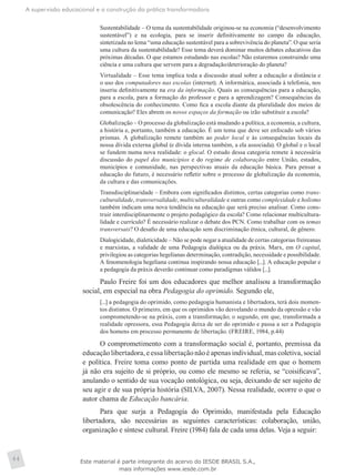 A supervisão educacional e a construção da prática transformadora
44
Sustentabilidade – O tema da sustentabilidade originou-se na economia (“desenvolvimento
sustentável”) e na ecologia, para se inserir definitivamente no campo da educação,
sintetizada no lema “uma educação sustentável para a sobrevivência do planeta”. O que seria
uma cultura da sustentabilidade? Esse tema deverá dominar muitos debates educativos das
próximas décadas. O que estamos estudando nas escolas? Não estaremos construindo uma
ciência e uma cultura que servem para a degradação/deterioração do planeta?
Virtualidade – Esse tema implica toda a discussão atual sobre a educação a distância e
o uso dos computadores nas escolas (internet). A informática, associada à telefonia, nos
inseriu definitivamente na era da informação. Quais as consequências para a educação,
para a escola, para a formação do professor e para a aprendizagem? Consequências da
obsolescência do conhecimento. Como fica a escola diante da pluralidade dos meios de
comunicação? Eles abrem os novos espaços da formação ou irão substituir a escola?
Globalização – O processo da globalização está mudando a política, a economia, a cultura,
a história e, portanto, também a educação. É um tema que deve ser enfocado sob vários
prismas. A globalização remete também ao poder local e às consequências locais da
nossa dívida externa global (e dívida interna também, a ela associada). O global e o local
se fundem numa nova realidade: o glocal. O estudo dessa categoria remete à necessária
discussão do papel dos municípios e do regime de colaboração entre União, estados,
municípios e comunidade, nas perspectivas atuais da educação básica. Para pensar a
educação do futuro, é necessário refletir sobre o processo de globalização da economia,
da cultura e das comunicações.
Transdisciplinaridade – Embora com significados distintos, certas categorias como trans-
culturalidade, transversalidade, multiculturalidade e outras como complexidade e holismo
também indicam uma nova tendência na educação que será preciso analisar. Como cons-
truir interdisciplinarmente o projeto pedagógico da escola? Como relacionar multicultura-
lidade e currículo? É necessário realizar o debate dos PCN. Como trabalhar com os temas
transversais? O desafio de uma educação sem discriminação étnica, cultural, de gênero.
Dialogicidade, dialeticidade – Não se pode negar a atualidade de certas categorias freireanas
e marxistas, a validade de uma Pedagogia dialógica ou da práxis. Marx, em O capital,
privilegiou as categorias hegelianas determinação, contradição, necessidade e possibilidade.
A fenomenologia hegeliana continua inspirando nossa educação [...]. A educação popular e
a pedagogia da práxis deverão continuar como paradigmas válidos [...].
Paulo Freire foi um dos educadores que melhor analisou a transformação
social, em especial na obra Pedagogia do oprimido. Segundo ele,
[...] a pedagogia do oprimido, como pedagogia humanista e libertadora, terá dois momen-
tos distintos. O primeiro, em que os oprimidos vão desvelando o mundo da opressão e vão
comprometendo-se na práxis, com a transformação; o segundo, em que, transformada a
realidade opressora, essa Pedagogia deixa de ser do oprimido e passa a ser a Pedagogia
dos homens em processo permanente de libertação. (FREIRE, 1984, p.44)
O comprometimento com a transformação social é, portanto, premissa da
educação libertadora, e essa libertação não é apenas individual, mas coletiva, social
e política. Freire toma como ponto de partida uma realidade em que o homem
já não era sujeito de si próprio, ou como ele mesmo se referia, se “coisificava”,
anulando o sentido de sua vocação ontológica, ou seja, deixando de ser sujeito de
seu agir e de sua própria história (SILVA, 2007). Nessa realidade, ocorre o que o
autor chama de Educação bancária.
Para que surja a Pedagogia do Oprimido, manifestada pela Educação
libertadora, são necessárias as seguintes características: colaboração, união,
organização e síntese cultural. Freire (1984) fala de cada uma delas. Veja a seguir:
Este material é parte integrante do acervo do IESDE BRASIL S.A.,
mais informações www.iesde.com.br
 