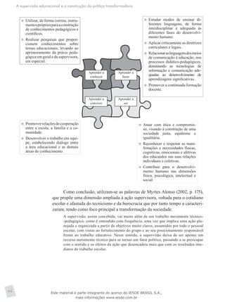 A supervisão educacional e a construção da prática transformadora
46
Aprender a
conhecer
Aprender a
fazer
Aprender a
conviver
Aprender a
ser
	 Utilizar, de forma correta, instru-
mentosprópriosparaaconstrução
de conhecimentos pedagógicos e
científicos.
	 Realizar pesquisas que propor-
cionem conhecimentos sobre
temas educacionais, levando ao
aprimoramento da práxis peda-
gógica em geral e da supervisora,
em especial.
	 Estudar modos de ensinar di-
ferentes linguagens, de forma
interdisciplinar e adequada às
diferentes fases do desenvolvi-
mento humano.
	 Aplicar criticamente as diretrizes
curriculares e legais.
	 Relacionaraslinguagensdosmeios
de comunicação à educação, nos
processos didático-pedagógicos,
dominando as tecnologias de
informação e comunicação ade-
quadas ao desenvolvimento de
aprendizagens significativas.
	 Promover a continuada formação
docente.
	 Promoverrelaçõesdecooperação
entre a escola, a família e a co-
munidade.
	 Desenvolver o trabalho em equi-
pe, estabelecendo diálogo entre
a área educacional e as demais
áreas do conhecimento.
	 Atuar com ética e compromis-
so, visando à construção de uma
sociedade justa, equânime e
igualitária.
	 Reconhecer e respeitar as mani-
festações e necessidades físicas,
cognitivas, emocionais e afetivas
dos educandos nas suas relações
individuais e coletivas.
	 Contribuir para o desenvolvi-
mento humano nas dimensões
física, psicológica, intelectual e
social.
Como conclusão, utilizam-se as palavras de Myrtes Alonso (2002, p. 175),
que propõe uma dimensão ampliada à ação supervisora, voltada para o cotidiano
escolar e afastada do tecnicismo e da burocracia que por tanto tempo a caracteri-
zaram, tendo como foco principal a transformação da sociedade.
A supervisão, assim concebida, vai muito além de um trabalho meramente técnico-
-pedagógico, como é entendido com frequência, uma vez que implica uma ação pla-
nejada e organizada a partir de objetivos muito claros, assumidos por todo o pessoal
escolar, com vistas ao fortalecimento do grupo e ao seu posicionamento responsável
frente ao trabalho educativo. Nesse sentido, a supervisão deixa de ser apenas um
recurso meramente técnico para se tornar um fator político, passando a se preocupar
com o sentido e os efeitos da ação que desencadeia mais que com os resultados ime-
diatos do trabalho escolar.
Este material é parte integrante do acervo do IESDE BRASIL S.A.,
mais informações www.iesde.com.br
 