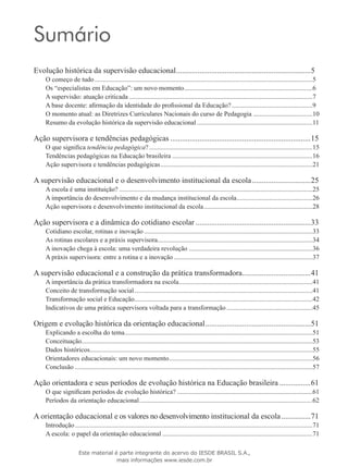 Sumário
Evolução histórica da supervisão educacional......................................................................5
O começo de tudo.....................................................................................................................................5
Os “especialistas em Educação”: um novo momento...............................................................................6
A supervisão: atuação criticada................................................................................................................7
A base docente: afirmação da identidade do profissional da Educação?..................................................9
O momento atual: as Diretrizes Curriculares Nacionais do curso de Pedagogia.....................................10
Resumo da evolução histórica da supervisão educacional.......................................................................11
Ação supervisora e tendências pedagógicas.........................................................................15
O que significa tendência pedagógica?....................................................................................................15
Tendências pedagógicas na Educação brasileira......................................................................................16
Ação supervisora e tendências pedagógicas.............................................................................................21
A supervisão educacional e o desenvolvimento institucional da escola...............................25
A escola é uma instituição? ......................................................................................................................25
A importância do desenvolvimento e da mudança institucional da escola...............................................26
Ação supervisora e desenvolvimento institucional da escola...................................................................28
Ação supervisora e a dinâmica do cotidiano escolar............................................................33
Cotidiano escolar, rotinas e inovação.......................................................................................................33
As rotinas escolares e a práxis supervisora...............................................................................................34
A inovação chega à escola: uma verdadeira revolução............................................................................36
A práxis supervisora: entre a rotina e a inovação.....................................................................................37
A supervisão educacional e a construção da prática transformadora....................................41
A importância da prática transformadora na escola..................................................................................41
Conceito de transformação social.............................................................................................................41
Transformação social e Educação.............................................................................................................42
Indicativos de uma prática supervisora voltada para a transformação.....................................................45
Origem e evolução histórica da orientação educacional.......................................................51
Explicando a escolha do tema...................................................................................................................51
Conceituação.............................................................................................................................................53
Dados históricos........................................................................................................................................55
Orientadores educacionais: um novo momento........................................................................................56
Conclusão.................................................................................................................................................57
Ação orientadora e seus períodos de evolução histórica na Educação brasileira.................61
O que significam períodos de evolução histórica?...................................................................................61
Períodos da orientação educacional..........................................................................................................62
A orientação educacional e os valores no desenvolvimento institucional da escola................71
Introdução.................................................................................................................................................71
A escola: o papel da orientação educacional............................................................................................71
Este material é parte integrante do acervo do IESDE BRASIL S.A.,
mais informações www.iesde.com.br
 