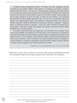 A supervisão educacional e a construção da prática transformadora
48
O filósofo Ludwig Wittgenstein afirmou: “os limites da minha linguagem denotam
os limites do meu mundo”. Minha versão popular: “as perguntas que fazemos revelam o
ribeirão onde quero beber...” Leia de novo e vagarosamente as perguntas feitas pelos alunos.
Você verá que elas revelam uma sede imensa de conhecimento! Os mundos das crianças são
imensos! Sua sede não se mata bebendo a água de um mesmo ribeirão! Querem águas de
rios, de lagos, de lagoas, de fontes, de minas, de chuva, de poças d’água... Já as perguntas
dos professores revelam (perdão pela palavra que vou usar! É só uma metáfora, para fazer
ligação com o ditado popular!) éguas que perderam a curiosidade, felizes com as águas do
ribeirão conhecido... Ribeirões diferentes as assustam, por medo de se afogarem... Perguntas
falsas: os professores sabiam as respostas... Assim, elas nada revelavam do espanto que se
tem quando se olha para o mundo com atenção. Eram apenas a repetição da mesma trilha
batida que leva ao mesmo ribeirão...
Eu sempre me preocupei muito com aquilo que as escolas fazem com as crianças. Agora
estou me preocupando com aquilo que as escolas fazem com os professores. Os professores
que fizeram as perguntas já foram crianças; quando crianças, suas perguntas eram outras, seu
mundo era outro... Foi a instituição “escola” que lhes ensinou a maneira certa de beber água:
cada um no seu ribeirão... Mas as instituições são criações humanas. Podem ser mudadas. E,
se forem mudadas, os professores aprenderão o prazer de beber de águas de outros ribeirões
e voltarão a fazer as perguntas que faziam quando eram crianças.
(Disponível em: <www.ac.gov.br/nte/crianca.htm>. Acesso em: 29 mar. 2007.)
	 Reflita sobre o texto e sobre o que foi visto nesta aula, sobre a prática transformadora do super-
visor educacional. Depois disso, redija um pequeno texto sintetizando suas conclusões.
Este material é parte integrante do acervo do IESDE BRASIL S.A.,
mais informações www.iesde.com.br
 