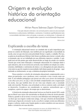 Origem e evolução
histórica da orientação
educacional
Mírian Paura Sabrosa Zippin Grinspun*
Uma ação educativa relevante e um currículo positivo unem em uma associação
harmoniosa os conhecimentos, habilidades e sentimentos. Consideram equilibradamente tanto
as necessidades individuais como as de grupo, as pessoais e as institucionais. A educação sob
esse ângulo traduz o ponto de vista da Orientação Educacional.
Heloísa Lück
Explicando a escolha do tema
A orientação educacional merece ser estudada não só pela importância que
possui no cenário da Educação, mas também por seu significado e necessidade na
escola, uma vez que esta tem como prioridade formar o sujeito, o cidadão. Por isso,
as palavras da professora Heloísa Lück foram escolhidas para iniciar o estudo sobre
a orientação, que vai ser trabalhada em seus diferentes aspectos e sentidos. A epí-
grafe toca em três pontos que serão desenvolvidos ao longo do estudo: a) o estreito
vínculo que existe entre Educação e orientação educacional; b) o destaque dado à
ação educativa, não só em termos de currículo, mas também em relação aos conhe-
cimentos, habilidades e sentimentos do aluno; e c) a abrangência da ação educativa,
vista tanto no que diz respeito às necessidades individuais quanto às do grupo – aqui
incluindo as institucionais, ou seja, a dinâmica da própria instituição.
Nisso constitui o trabalho de orientação educacional, comprometido com o
aluno em particular, com o professor, com o currículo e com a escola como um
todo. É um trabalho pedagógico que possui um olhar para dentro da instituição
e um olhar para fora, ou seja, é uma atividade comprometida com a organização
da escola, mas que também deve ter em vista suas relações com a sociedade
onde está inserida. Portanto, essa articulação se dá no contexto onde a atividade
se desenvolve, levando-se em consideração os aspectos socioculturais que a
compõem, a partir do espaço e do tempo que os determinam.
A história da orientação educacional inicia-se no final do século XIX, sendo
que no Brasil suas raízes são encontradas na década de trinta do século passado.
Todavia, quando se dá ao termo orientação uma definição mais abrangente, pode-
-se dizer que sua origem é ainda mais antiga, visto que a história da humanidade
mostra que a figura do orientador ou do conselheiro sempre existiu nos diferentes
grupos e culturas, tendo como função ajudar os outros membros em suas necessi-
dades e orientá-los em suas decisões.
Doutora em Filosofia pela
Universidade Gama Filho
(UGF-RJ). Mestre em Edu-
cação pelo Instituto de Estu-
dos Avançados em Educação
da Fundação Getulio Vargas
do Rio de Janeiro (Iesae/
FGV-RJ). Especialista em
Orientação Edu­cacional pela
Universidade Estadual do
Rio de Janeiro (UERJ). Pro-
fessora-titular de Orientação
Educacional da Faculdade de
Educação do Rio de Janei-
ro. Orientadora Educacional
pelo Instituto de Educação do
Rio de Janeiro. Formada em
Pedagogia pela Pontifícia
Universidade Católica do Rio
de Janeiro (PUC-Rio).
51Este material é parte integrante do acervo do IESDE BRASIL S.A.,
mais informações www.iesde.com.br
 