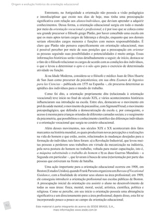 Origem e evolução histórica da orientação educacional
52
Entretanto, na Antiguidade a orientação não possuía a visão pedagógica
e interdisciplinar que existe nos dias de hoje, mas tinha uma preocupação
significativa com relação aos alunos/indivíduos, que deviam aprender a adquirir
conhecimentos. Dessa forma, a orientação educacional surgiu em todo o mundo
por meio da orientação vocacional e profissional, e é por isso que se coloca como
seu grande precursor o filósofo grego Platão, por haver concebido uma escola em
que os mais aptos teriam cargos de liderança e direção, enquanto que aos demais
seriam oferecidos cargos menores e funções com menos responsabilidades. É
claro que Platão não pensava especificamente em orientação educacional, mas
é possível perceber por meio de suas posições que a preocupação em orientar
as pessoas seguindo suas possibilidades e potencialidades é muito antiga. Essas
informações históricas serão vistas detalhadamente a seguir; de início, destaca-se
o fato de o filósofo relacionar os cargos de acordo com as condições dos indivíduos,
o que o levou a determinar o apto e o não apto para o exercício de determinada
atividade ou função.
Já na Idade Moderna, considera-se o filósofo e médico Juan de Dios Huarte
de San Juan como precursor da psicotécnica; em sua obra Examen de Ingenios
para las Ciencias – publicada em 1575 na Espanha –, ele procurou determinar as
aptidões dos indivíduos para o mundo do trabalho.
Como foi dito, a orientação propriamente dita (relacionada à orientação
vocacional) teve início no final do século XIX, e vários acontecimentos históricos
influenciaram sua introdução na escola. Entre eles, destacam-se o movimento em
proldasaúdemental;omovimentodapsicanálise,comSigmundFreud;omovimento
psicopedagógico, que defendia a democratização da escola e, por conseguinte, o
acessoà mesmapara crianças oriundas dediferentes camadas sociais;e osurgimento
da psicometria, que possibilitou o conhecimento científico das diferenças individuais
e a orientação vocacional que surgia no cenário educacional.
Além desses movimentos, nos séculos XIX e XX aconteceram dois fatos
marcantes na história mundial, os quais produziram novas percepções e realizações
na vida do homem e que estão, assim, relacionados às mudanças desejadas para a
formação do indivíduo; tais fatos foram: a) a Revolução Industrial, que levou mui-
tas pessoas a perderem seus trabalhos em virtude da mecanização na indústria,
pela nova postura do homem no trabalho, voltada para maior capacitação, isto é,
a máquina substituindo o trabalho do homem e b) as duas Guerras Mundiais – a
Segunda em particular –, que levaram à busca de uma (re)orientação por parte das
pessoas que estiveram na frente de batalha.
Uma ação importante para a orientação educacional ocorreu em 1908, em
Boston(EstadosUnidos),quandoFrankParsonsorganizouumBureauofVocational
Guidance, com a finalidade de orientar seus alunos na área profissional; em 1909,
ele conseguiu introduzir a orientação profissional nas escolas públicas de Boston.
A preocupação inicial da orientação era assistir o aluno no desenvolvimento de
todas as suas áreas: física, mental, moral, social, artística, científica, política e
religiosa. Como se percebe, em seu início a orientação possuía uma abrangência
significativa e um direcionamento para a área profissional; depois disso, esta foi se
incorporando pouco a pouco ao campo da orientação educacional.
Este material é parte integrante do acervo do IESDE BRASIL S.A.,
mais informações www.iesde.com.br
 
