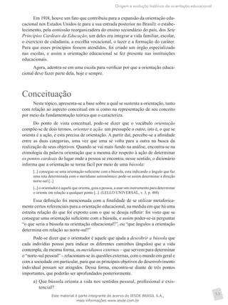 Origem e evolução histórica da orientação educacional
53
Em 1918, houve um fato que contribuiu para a expansão da orientação edu-
cacional nos Estados Unidos (e para a sua entrada posterior no Brasil): o estabe-
lecimento, pela comissão reorganizadora do ensino secundário do país, dos Sete
Princípios Cardeais da Educação; um deles era integrar a vida familiar, escolar,
o exercício de cidadania, a escolha vocacional, o lazer e a formação do caráter.
Para que esses princípios fossem atendidos, foi criado um órgão especializado
nas escolas, e assim a orientação educacional se fez presente nas instituições
educacionais.
Agora, adentra-se em uma escola para verificar por que a orientação educa-
cional deve fazer parte dela, hoje e sempre.
Conceituação
Neste tópico, apresenta-se a base sobre a qual se sustenta a orientação, tanto
com relação ao aspecto conceitual em si como na representação de seu conceito
por meio da fundamentação teórica que o caracteriza.
Do ponto de vista conceitual, pode-se dizer que o vocábulo orientação
compõe-se de dois termos, orientar e ação: um pressupõe o outro, isto é, o que se
orienta é a ação, e esta precisa de orientação. A partir daí, percebe-se a afinidade
entre as duas categorias, uma vez que uma se volta para a outra na busca da
realização de seus objetivos. Quando se vai mais fundo na análise, encontra-se na
etimologia da palavra orientação que a mesma diz respeito à ação de determinar
os pontos cardeais do lugar onde a pessoa se encontra; nesse sentido, o dicionário
informa que a orientação se torna fácil por meio de uma bússola:
[...] consegue-se uma orientação suficiente com a bússola, esta indicando o ângulo que faz
uma reta determinada com o meridiano astronômico; pode-se assim determinar a direção
norte-sul [...]
[...] o orientador é aquele que orienta, guia a pessoa, a usar um instrumento para determinar
o oriente em relação a qualquer ponto [...]. (LELLO UNIVERSAL, v. 3, p. 488)
Essa definição foi mencionada com a finalidade de se utilizar metaforica-
mente certos referenciais para a orientação educacional, na medida em que há uma
estreita relação do que foi exposto com o que se deseja refletir: foi visto que se
consegue uma orientação suficiente com a bússola, e assim poder-se-ia perguntar
“o que seria a bússola na orientação educacional?”, ou “que ângulos a orientação
determina em relação ao norte-sul?”
Pode-se dizer que o orientador é aquele que ajuda a descobrir a bússola que
cada indivíduo possui para indicar os diferentes caminhos (ângulos) que a vida
contempla; da mesma forma, os meridianos externos – que servem para determinar
o “norte-sul pessoal” – relacionam-se às questões externas, com o mundo em geral e
com a sociedade em particular, para que os principais objetivos do desenvolvimento
individual possam ser atingidos. Dessa forma, encontra-se diante de três pontos
importantes, que poderão ser aprofundados posteriormente.
a)	Que bússola orienta a vida nos sentidos pessoal, profissional e exis-
tencial?
Este material é parte integrante do acervo do IESDE BRASIL S.A.,
mais informações www.iesde.com.br
 