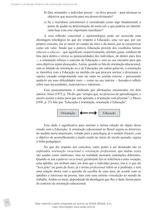 Origem e evolução histórica da orientação educacional
54
b)	Que orientador o indivíduo possui – ou deve possuir – para alcançar os
objetivos que necessita para seu desenvolvimento?
c)	 Se o meridiano astronômico é considerado como algo fundamental, a
ponto de ajudar na determinação do norte-sul, o que poderia ser identifi-
cado hoje com esse importante meridiano?
A essa reflexão conceitual e epistemológica pode ser acrescida uma
abordagem teleológica no que diz respeito à Educação, uma vez que, por seu
próprio conceito, ela se insere no campo da ética e da moral, por se caracterizar
como um valor. Sendo que a palavra Educação provém dos vocábulos latinos
educare e educere – que significam, respectivamente, orientar, guiar, conduzir de
fora para dentro e retirar as potencialidades dos indivíduos, de dentro para fora
–, a orientação reforça o conceito de Educação e vem ao seu encontro para que
seus objetivos sejam alcançados. Assim, quando se fala de orientação educacional,
está se falando de orientação na e da Educação; em outras palavras, a orientação
se identifica com a Educação na medida em que procura nortear e direcionar o
sujeito, estando comprometida com ele tanto no sentido externo – procurando
ajudá-lo em suas dificuldades reais –, como no seu interior – fazendo-o refletir
sobre suas necessidades, expectativas e interesses.
Esse posicionamento é ratificado por afirmações encontradas em dois
autores: Jones (1977, p. 39) diz que “sempre que, no processo de aprendizagem, o
mestre assiste o aluno para que este aprenda, a orientação está presente”; e Myers
(1941, p. 27) fala que “Educação é orientação, orientação é Educação”.
Orientação Educação
Esse dado é significativo para mostrar a íntima relação do objeto desse
estudo com a Educação. A orientação educacional no Brasil seguiu as diretrizes
do modelo norte-americano, voltado para a psicologia; já o modelo francês, com
o objetivo de aconselhamento e muito usado no início do século passado, seguia
a linha pedagógica.
No que diz respeito aos conceitos, outro ponto a ser destacado são as
expressões orientação vocacional e orientação profissional, que muitas vezes
são usadas como sinônimas, mas na realidade possuem conotações diferentes.
Quando se usa a palavra vocacional, geralmente faz-se referência a uma vocação,
uma aptidão, um atributo nato, um dom que o indivíduo possui, isto é, o que ele
“leva jeito” ou gosta de fazer; já o termo profissional refere-se à profissão, e tem
uma relação direta com a questão da escolha de uma área, de acordo com as
aptidões e interesses da pessoa, mas com uma estreita vinculação ao mundo do
trabalho. Ambas as áreas, dependendo da abordagem que lhes é dada, fazem parte
do contexto da orientação educacional.
Este material é parte integrante do acervo do IESDE BRASIL S.A.,
mais informações www.iesde.com.br
 