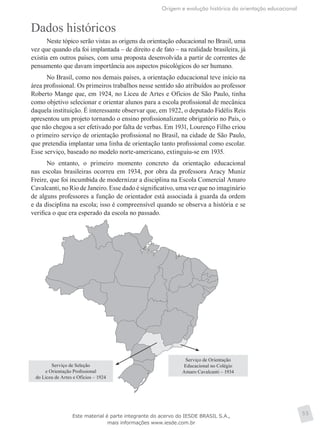 Origem e evolução histórica da orientação educacional
55
Dados históricos
Neste tópico serão vistas as origens da orientação educacional no Brasil, uma
vez que quando ela foi implantada – de direito e de fato – na realidade brasileira, já
existia em outros países, com uma proposta desenvolvida a partir de correntes de
pensamento que davam importância aos aspectos psicológicos do ser humano.
No Brasil, como nos demais países, a orientação educacional teve início na
área profissional. Os primeiros trabalhos nesse sentido são atribuídos ao professor
Roberto Mange que, em 1924, no Liceu de Artes e Ofícios de São Paulo, tinha
como objetivo selecionar e orientar alunos para a escola profissional de mecânica
daquela instituição. É interessante observar que, em 1922, o deputado Fidélis Reis
apresentou um projeto tornando o ensino profissionalizante obrigatório no País, o
que não chegou a ser efetivado por falta de verbas. Em 1931, Lourenço Filho criou
o primeiro serviço de orientação profissional no Brasil, na cidade de São Paulo,
que pretendia implantar uma linha de orientação tanto profissional como escolar.
Esse serviço, baseado no modelo norte-americano, extinguiu-se em 1935.
No entanto, o primeiro momento concreto da orientação educacional
nas escolas brasileiras ocorreu em 1934, por obra da professora Aracy Muniz
Freire, que foi incumbida de modernizar a disciplina na Escola Comercial Amaro
Cavalcanti, no Rio de Janeiro. Esse dado é significativo, uma vez que no imaginário
de alguns professores a função de orientador está associada à guarda da ordem
e da disciplina na escola; isso é compreensível quando se observa a história e se
verifica o que era esperado da escola no passado.
Serviço de Seleção
e Orientação Profissional
do Liceu de Artes e Ofícios – 1924
Serviço de Orientação
Educacional no Colégio
Amaro Cavalcanti – 1934
Este material é parte integrante do acervo do IESDE BRASIL S.A.,
mais informações www.iesde.com.br
 