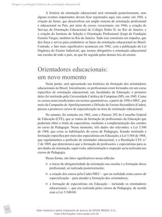 Origem e evolução histórica da orientação educacional
56
A história da orientação educacional será retomada posteriormente, mas
alguns eventos importantes devem ficar registrados aqui, tais como: em 1945, a
criação do Senai, que desenvolveu um amplo sistema de orientação profissional
e educacional no País, por meio de cursos vocacionais; em 1946, a criação do
Serviço de Orientação Educacional do Colégio Pedro II, no Rio de Janeiro; e
a criação do Instituto de Seleção e Orientação Profissional (Isop) da Fundação
Getulio Vargas, também no Rio de Janeiro. Tudo isso constituiu um impulso, que
deu força e serviu para estabelecer as bases da orientação educacional no Brasil.
Contudo, o fato mais significativo aconteceu em 1942, com a publicação da Lei
Orgânica do Ensino Industrial, que tornou obrigatória a orientação educacional
nas escolas de todo o país, no que foi seguida pelas demais leis do ensino.
Orientadores educacionais:
um novo momento
Neste ponto, será apresentado um histórico da formação dos orientadores
educacionais no Brasil. Inicialmente, os profissionais eram formados em um curso
específico de orientação educacional, nas faculdades de Educação; o primeiro
deles foi instituído pela Universidade Católica de Campinas (SP), em 1945. Como
os cursos eram insuficientes em termos quantitativos, a partir de 1958 o MEC, por
meio da Campanha de Aperfeiçoamento e Difusão de Ensino Secundário (Cades),
passou a promover cursos de especialização na área de orientação educacional.
No entanto, foi somente em 1962, com o Parecer 292 do Conselho Federal
de Educação (CFE), que se tratou da formação de profissionais da Educação que
poderiam obter o título de especialista, mediante a complementação dos estudos
no curso de Pedagogia. Nesse momento, três dados são relevantes: a Lei 5.540
de 1968, que criou as habilitações do curso de Pedagogia, ficando instituída a
formação específica por meio dos especialistas em Educação; a Lei 5.564 de 1968,
que regulamentou a profissão de orientador educacional; e a Resolução CFE n.º
2 de 1969, que determinava que a formação de professores e especialistas para as
atividades de orientação, supervisão, administração e inspeção seria realizada nos
cursos de Pedagogia.
Dessa forma, são fatos significativos nessa reflexão:
	 o início da obrigatoriedade da orientação nas escolas e a formação desse
profissional, só realizada posteriormente;
	 a criação dos cursos pela Cades/MEC – que na realidade eram cursos de
especialização – para atender a formação dos orientadores;
	 a formação de especialistas em Educação – incluindo os orientadores
educacionais –, que era realizada pelos cursos de Pedagogia, de acordo
com a Lei 5.540/68;
Este material é parte integrante do acervo do IESDE BRASIL S.A.,
mais informações www.iesde.com.br
 