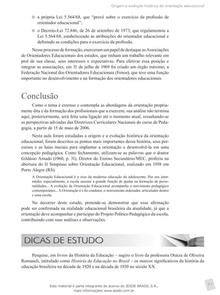 Origem e evolução histórica da orientação educacional
57
	 a própria Lei 5.564/68, que “provê sobre o exercício da profissão de
orientador educacional”;
	 o Decreto-Lei 72.846, de 26 de setembro de 1973, que regulamentou a
Lei 5.564/68, estabelecendo as atribuições do orientador educacional e
definindo as condições para o exercício da profissão.
Nesseprocessodeformação,exerceramumpapeldedestaqueasAssociações
de Orientadores Educacionais dos estados, que tinham um trabalho relevante em
prol de sua classe, seus interesses e expectativas. Para efetivar essa posição e
integrar as associações, em 31 de julho de 1969 foi criado um órgão máximo, a
Federação Nacional dos Orientadores Educacionais (Fenoe), que teve uma função
importante no desenvolvimento e na formação dos orientadores educacionais.
Conclusão
Como o tema é extenso e contempla as abordagens da orientação propria-
mente dita e da formação dos profissionais que a exercem, sua análise não termina
aqui; posteriormente, será feita uma ligação até o momento atual, ressaltando-se
as perspectivas advindas das Diretrizes Curriculares Nacionais do curso de Peda-
gogia, a partir de 15 de maio de 2006.
Nesta aula foram estudadas a origem e a evolução histórica da orientação
educacional; foram descritos os pontos mais importantes dessa história, seus per-
cursos e as lutas iniciais para implantar a orientação e desenvolvê-la em uma
concepção pedagógica. Como fechamento, utilizam-se as palavras que o doutor
Gildásio Amado (1960, p. 31), Diretor do Ensino Secundário/MEC, proferiu na
abertura do II Simpósio sobre Orientação Educacional, realizado em 1958 em
Porto Alegre (RS):
A Orientação Educacional é o eixo da moderna educação do adolescente. Por seu inter-
médio, especialmente, a escola assume a grande função de ajudar na formação de perso-
nalidades... A evolução da Orientação Educacional acompanha o movimento pedagógico
contemporâneo... A Orientação é o fio condutor, o instrumento ordenador, articulador dentro
e uma escola.
No decorrer deste estudo, pretende-se demonstrar que essa afirmação
pode ser confirmada na realidade educacional brasileira da atualidade, já que a
orientação deve acompanhar e participar do Projeto Político Pedagógico da escola,
contribuindo com suas análises e observações.
Pesquise, em livros da História da Educação – sugiro o livro da professora Otaiza de Oliveira
Romaneli, intitulado como História da Educação no Brasil – os marcos significativos da história da
educação brasileira na década de 1920 e na década de 1930 no século XX.
Este material é parte integrante do acervo do IESDE BRASIL S.A.,
mais informações www.iesde.com.br
 