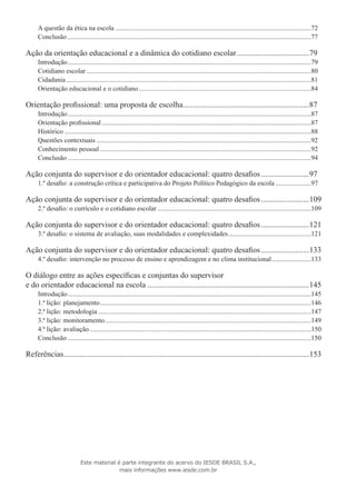 A questão da ética na escola.....................................................................................................................72
Conclusão.................................................................................................................................................77
Ação da orientação educacional e a dinâmica do cotidiano escolar.....................................79
Introdução.................................................................................................................................................79
Cotidiano escolar......................................................................................................................................80
Cidadania..................................................................................................................................................81
Orientação educacional e o cotidiano.......................................................................................................84
Orientação profissional: uma proposta de escolha................................................................87
Introdução.................................................................................................................................................87
Orientação profissional.............................................................................................................................87
Histórico...................................................................................................................................................88
Questões contextuais................................................................................................................................92
Conhecimento pessoal..............................................................................................................................92
Conclusão.................................................................................................................................................94
Ação conjunta do supervisor e do orientador educacional: quatro desafios.........................97
1.º desafio: a construção crítica e participativa do Projeto Político Pedagógico da escola......................97
Ação conjunta do supervisor e do orientador educacional: quatro desafios.........................109
2.º desafio: o currículo e o cotidiano escolar............................................................................................109
Ação conjunta do supervisor e do orientador educacional: quatro desafios.........................121
3.º desafio: o sistema de avaliação, suas modalidades e complexidades..................................................121
Ação conjunta do supervisor e do orientador educacional: quatro desafios.........................133
4.º desafio: intervenção no processo de ensino e aprendizagem e no clima institucional........................133
O diálogo entre as ações específicas e conjuntas do supervisor
e do orientador educacional na escola..................................................................................145
Introdução.................................................................................................................................................145
1.ª lição: planejamento..............................................................................................................................146
2.ª lição: metodologia...............................................................................................................................147
3.ª lição: monitoramento...........................................................................................................................149
4.ª lição: avaliação....................................................................................................................................150
Conclusão.................................................................................................................................................150
Referências............................................................................................................................153
Este material é parte integrante do acervo do IESDE BRASIL S.A.,
mais informações www.iesde.com.br
 