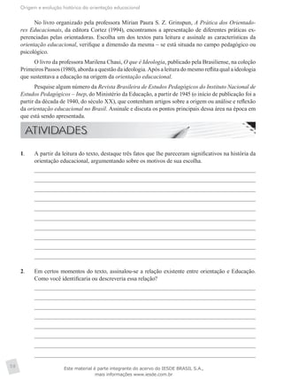 Origem e evolução histórica da orientação educacional
58
No livro organizado pela professora Mírian Paura S. Z. Grinspun, A Prática dos Orientado-
res Educacionais, da editora Cortez (1994), encontramos a apresentação de diferentes práticas ex-
perenciadas pelas orientadoras. Escolha um dos textos para leitura e assinale as características da
orientação educacional, verifique a dimensão da mesma – se está situada no campo pedagógico ou
psicológico.
O livro da professora Marilena Chaui, O que é Ideologia, publicado pela Brasiliense, na coleção
Primeiros Passos (1980), aborda a questão da ideologia. Após a leitura do mesmo reflita qual a ideologia
que sustentava a educação na origem da orientação educacional.
Pesquise algum número da Revista Brasileira de Estudos Pedagógicos do Instituto Nacional de
Estudos Pedagógicos – Inep, do Ministério da Educação, a partir de 1945 (o início de publicação foi a
partir da década de 1940, do século XX), que contenham artigos sobre a origem ou análise e reflexão
da orientação educacional no Brasil. Assinale e discuta os pontos principais dessa área na época em
que está sendo apresentada.
1.	 A partir da leitura do texto, destaque três fatos que lhe pareceram significativos na história da
orientação educacional, argumentando sobre os motivos de sua escolha.
2.	 Em certos momentos do texto, assinalou-se a relação existente entre orientação e Educação.
Como você identificaria ou descreveria essa relação?
Este material é parte integrante do acervo do IESDE BRASIL S.A.,
mais informações www.iesde.com.br
 