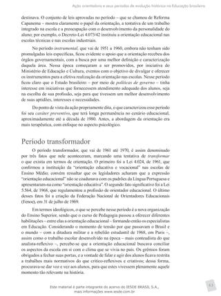 Ação orientadora e seus períodos de evolução histórica na Educação brasileira
63
destinava. O conjunto de leis aprovadas no período – que se chamou de Reforma
Capanema – mostra claramente o papel da orientação, a tentativa de um trabalho
integrado na escola e a preocupação com o desenvolvimento da personalidade do
aluno; por exemplo, o Decreto-Lei 4.073/42 instituiu a orientação educacional nas
escolas técnicas e nas escolas industriais.
No período instrumental, que vai de 1951 a 1960, embora não tenham sido
promulgadas leis específicas, ficou evidente o apoio que a orientação recebeu dos
órgãos governamentais, com a busca por uma melhor definição e caracterização
daquela área. Nessa época começaram a ser promovidos, por iniciativa do
Ministério de Educação e Cultura, eventos com o objetivo de divulgar e oferecer
os instrumentos para a efetiva realização da orientação nas escolas. Nesse período
ficou claro que o Estado brasileiro – por meio de políticas de governo – tinha
interesse em iniciativas que fornecessem atendimento adequado dos alunos, seja
na escolha de sua profissão, seja para que tivessem um melhor desenvolvimento
de suas aptidões, interesses e necessidades.
Do ponto de vista da ação propriamente dita, o que caracterizou esse período
foi seu caráter preventivo, que terá longa permanência no cenário educacional,
aproximadamente até a década de 1980. Antes, a abordagem da orientação era
mais terapêutica, com enfoque no aspecto psicológico.
Período transformador
O período transformador, que vai de 1961 até 1970, é assim denominado
por três fatos que nele aconteceram, marcando uma tentativa de transformar
o que existia em termos de orientação. O primeiro foi a Lei 4.024, de 1961, que
confirmou a instituição da “orientação educativa e vocacional” nas escolas de
Ensino Médio; convém ressaltar que os legisladores acharam que a expressão
“orientação educacional” não se coadunava com os padrões da Língua Portuguesa e
apresentaram-na como “orientação educativa”. O segundo fato significativo foi a Lei
5.564, de 1968, que regulamentou a profissão de orientador educacional. O último
desses fatos foi a criação da Federação Nacional de Orientadores Educacionais
(Fenoe), em 31 de julho de 1969.
Em termos ideológicos, o que se percebe nesse período é a nova organização
do Ensino Superior, sendo que o curso de Pedagogia passou a oferecer diferentes
habilitações – entre elas a orientação educacional – formando então os especialistas
em Educação. Considerando o momento de tensão por que passavam o Brasil e
o mundo – com a ditadura militar e a rebelião estudantil de 1968, em Paris –,
assim como o trabalho escolar desenvolvido na época – mais conteudista do que
analista-reflexivo –, percebe-se que a orientação educacional buscava conciliar
os aspectos da escola em si com o clima que se vivia no país. Os grêmios foram
obrigados a fechar suas portas, e a vontade de falar e agir dos alunos ficava restrita
a trabalhos mais normativos do que crítico-reflexivos e criativos; dessa forma,
procurava-se dar voz e vez aos alunos, para que estes vivessem plenamente aquele
momento tão relevante na história.
Este material é parte integrante do acervo do IESDE BRASIL S.A.,
mais informações www.iesde.com.br
 