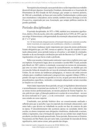 Ação orientadora e seus períodos de evolução histórica na Educação brasileira
64
Natrajetóriadaorientação,nesseperíododeve-sedarimportânciaaotrabalho
desenvolvido por algumas Associações Estaduais, destacando-se a Associação de
Orientadores do Rio Grande do Sul (Aoergs), que sempre se mostrou pioneira,
de 1966 até a atualidade, na busca por uma melhor fundamentação e prática para
seus orientadores e educadores; nesse sentido, também merece destaque a revista
Prospectiva, organizada por essa Associação, que sempre publicou matérias de
grande qualidade.
Período disciplinador
O período disciplinador, de 1971 a 1980, também teve momentos significa-
tivos, dentro e fora da escola, entre eles a publicação da Lei 5.692, de 1971, que no
seu artigo 10 determinou a obrigatoriedade da orientação educacional nas escolas
de 1.º e 2.º graus:
Art. 10. Será instituída obrigatoriamente a Orientação Educacional, incluindo aconselha-
mento vocacional, em cooperação com os professores, a família e a comunidade.
A lei trouxe mudanças muito importantes por causa do ensino profissiona-
lizante obrigatório que, em 1982, tornou-se optativo. No que diz respeito à orien-
tação educacional, nesse período tentou-se disciplinar a atividade do orientador,
tratando-se de sua formação e atribuições por meio do Decreto-Lei 72.846/73, que
regulamentou a lei que havia criado a profissão.
Sobre esse assunto, é interessante contrastar o que estava explícito com o que
era implícito. Em primeiro lugar, deve-se assinalar o acordo MEC/Usaid, assinado
pelo Brasil em 1967, relativo à orientação vocacional em termos de treinamento,
que uma vez mais valorizava o aspecto de aconselhamento, na medida que esta
era uma das linhas de atuação dos serviços de orientação educacional nos Estados
Unidos. Se em termos de tendências pedagógicas, os marcos até então estavam
voltados para a tendência tradicional e progressivista; segundo Libâneo (1985), o
grande viés aqui se encontra na questão tecnicista, na qual, por meio de técnicas e
procedimentos específicos, incluindo a orientação educacional, seriam exercidas
as funções na e da escola.
Outro dado importante desse período, em que os legisladores determinaram
o aconselhamento vocacional nas escolas de 1.º e 2.º graus, foi a valorização dada
ao ensino técnico profissionalizante, no mesmo patamar do Ensino Superior. As-
sim, pela lei em vigor, a Educação poderia ter o caráter de terminalidade – no caso
do curso realizado no 2.º grau –, e o de continuidade – caso o aluno prosseguisse
seus estudos no curso superior.
Concluindo, esse período histórico deve ser exaustivamente analisado e
refletido para que se perceba o que era esperado da orientação educacional, e por
outro lado o que deveria ser trabalhado na escola em face do contexto do país
na época. O descontentamento não acontecia apenas na sociedade; dentro das
escolas, os alunos cumpriam suas obrigações ritualísticas, obedecendo a normas,
ordens e regimentos, mas a formação do sujeito em seu sentido mais amplo ficava
em aberto, era feito de modo generalizado. Nesse período, floresceram os Ginásios
Vocacionais em São Paulo; mas por outro lado, a juventude foi marcada de forma
significativa, entre outras coisas, pela questão das drogas.
Este material é parte integrante do acervo do IESDE BRASIL S.A.,
mais informações www.iesde.com.br
 
