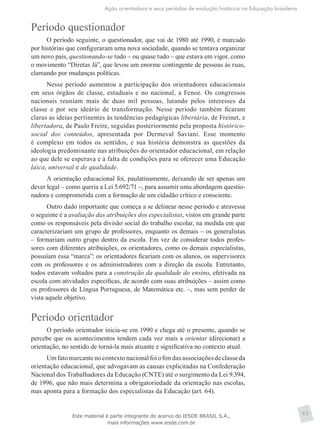 Ação orientadora e seus períodos de evolução histórica na Educação brasileira
65
Período questionador
O período seguinte, o questionador, que vai de 1980 até 1990, é marcado
por histórias que configuraram uma nova sociedade, quando se tentava organizar
um novo país, questionando-se tudo – ou quase tudo – que estava em vigor, como
o movimento “Diretas Já”, que levou um enorme contingente de pessoas às ruas,
clamando por mudanças políticas.
Nesse período aumentou a participação dos orientadores educacionais
em seus órgãos de classe, estaduais e no nacional, a Fenoe. Os congressos
nacionais reuniam mais de duas mil pessoas, lutando pelos interesses da
classe e por seu ideário de transformação. Nesse período também ficaram
claras as ideias perti­nentes às tendências pedagógicas libertária, de Freinet, e
libertadora, de Paulo Freire, seguidas posteriormente pela proposta histórico-
social dos conteúdos, apresentada por Dermeval Saviani. Esse momento
é complexo em todos os sentidos, e sua história demonstra as questões da
ideologia predominante nas atribuições do orientador educacional, em relação
ao que dele se esperava e à falta de condições para se oferecer uma Educação
laica, universal e de qualidade.
A orientação educacional foi, paulatinamente, deixando de ser apenas um
dever legal – como queria a Lei 5.692/71 –, para assumir uma abordagem questio-
nadora e comprometida com a formação de um cidadão crítico e consciente.
Outro dado importante que começa a se delinear nesse período e atravessa
o seguinte é a avaliação das atribuições dos especialistas, vistos em grande parte
como os responsáveis pela divisão social do trabalho escolar, na medida em que
caracterizariam um grupo de professores, enquanto os demais – os generalistas
– formariam outro grupo dentro da escola. Em vez de considerar todos profes-
sores com diferentes atribuições, os orientadores, como os demais especialistas,
possuíam essa “marca”: os orientadores ficariam com os alunos, os supervisores
com os professores e os administradores com a direção da escola. Entretanto,
todos estavam voltados para a construção da qualidade do ensino, efetivada na
escola com atividades específicas, de acordo com suas atribuições – assim como
os professores de Língua Portuguesa, de Matemática etc. –, mas sem perder de
vista aquele objetivo.
Período orientador
O período orientador inicia-se em 1990 e chega até o presente, quando se
percebe que os acontecimentos tendem cada vez mais a orientar (direcionar) a
orientação, no sentido de torná-la mais atuante e significativa no contexto atual.
Umfatomarcantenocontextonacionalfoiofimdasassociaçõesdeclasseda
orientação educacional, que advogavam as causas explicitadas na Confederação
Nacional dos Trabalhadores da Educação (CNTE) até o surgimento da Lei 9.394,
de 1996, que não mais determina a obrigatoriedade da orientação nas escolas,
mas aponta para a formação dos especialistas da Educação (art. 64).
Este material é parte integrante do acervo do IESDE BRASIL S.A.,
mais informações www.iesde.com.br
 