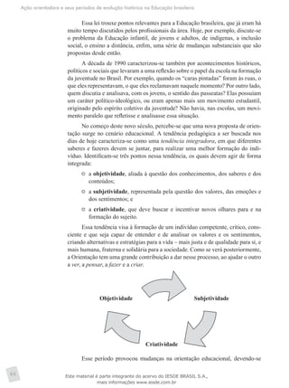 Ação orientadora e seus períodos de evolução histórica na Educação brasileira
66
Essa lei trouxe pontos relevantes para a Educação brasileira, que já eram há
muito tempo discutidos pelos profissionais da área. Hoje, por exemplo, discute-se
o problema da Educação infantil, de jovens e adultos, de indígenas, a inclusão
social, o ensino a distância, enfim, uma série de mudanças substanciais que são
propostas desde então.
A década de 1990 caracterizou-se também por acontecimentos históricos,
políticos e sociais que levaram a uma reflexão sobre o papel da escola na formação
da juventude no Brasil. Por exemplo, quando os “caras pintadas” foram às ruas, o
que eles representavam, o que eles reclamavam naquele momento? Por outro lado,
quem discutia e analisava, com os jovens, o sentido das passeatas? Elas possuíam
um caráter político-ideológico, ou eram apenas mais um movimento estudantil,
originado pelo espírito coletivo da juventude? Não havia, nas escolas, um movi-
mento paralelo que refletisse e analisasse essa situação.
No começo deste novo século, percebe-se que uma nova proposta de orien-
tação surge no cenário educacional. A tendência pedagógica a ser buscada nos
dias de hoje caracteriza-se como uma tendência integradora, em que diferentes
saberes e fazeres devem se juntar, para realizar uma melhor formação do indi-
víduo. Identificam-se três pontos nessa tendência, os quais devem agir de forma
integrada:
	 a objetividade, aliada à questão dos conhecimentos, dos saberes e dos
conteúdos;
	 a subjetividade, representada pela questão dos valores, das emoções e
dos sentimentos; e
	 a criatividade, que deve buscar e incentivar novos olhares para e na
formação do sujeito.
Essa tendência visa à formação de um indivíduo competente, crítico, cons-
ciente e que seja capaz de entender e de analisar os valores e os sentimentos,
criando alternativas e estratégias para a vida – mais justa e de qualidade para si, e
mais humana, fraterna e solidária para a sociedade. Como se verá posteriormente,
a Orientação tem uma grande contribuição a dar nesse processo, ao ajudar o outro
a ver, a pensar, a fazer e a criar.
Objetividade Subjetividade
Criatividade
Esse período provocou mudanças na orientação educacional, devendo-se
Este material é parte integrante do acervo do IESDE BRASIL S.A.,
mais informações www.iesde.com.br
 