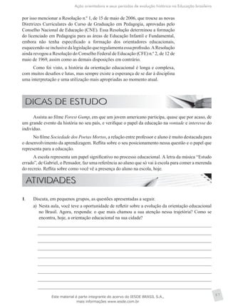 Ação orientadora e seus períodos de evolução histórica na Educação brasileira
67
por isso mencionar a Resolução n.º 1, de 15 de maio de 2006, que trouxe as novas
Diretrizes Curriculares do Curso de Graduação em Pedagogia, aprovadas pelo
Conselho Nacional de Educação (CNE). Essa Resolução determinou a formação
do licenciado em Pedagogia para as áreas de Educação Infantil e Fundamental,
embora não tenha especificado a formação dos orientadores educacionais,
esquecendo-se inclusive da legislação que regulamenta essa profissão. A Resolução
ainda revogou a Resolução do Conselho Federal de Educação (CFE) n.º 2, de 12 de
maio de 1969, assim como as demais disposições em contrário.
Como foi visto, a história da orientação educacional é longa e complexa,
com muitos desafios e lutas, mas sempre existe a esperança de se dar à disciplina
uma interpretação e uma utilização mais apropriadas ao momento atual.
Assista ao filme Forest Gump, em que um jovem americano participa, quase que por acaso, de
um grande evento da história no seu país, e verifique o papel da educação na vontade e interesse do
indivíduo.
No filme Sociedade dos Poetas Mortos, a relação entre professor e aluno é muito destacada para
o desenvolvimento da aprendizagem. Reflita sobre o seu posicionamento nessa questão e o papel que
representa para a educação.
A escola representa um papel significativo no processo educacional. A letra da música “Estudo
errado”, de Gabriel, o Pensador, faz uma referência ao aluno que só vai à escola para comer a merenda
do recreio. Reflita sobre como você vê a presença do aluno na escola, hoje.
1.	 Discuta, em pequenos grupos, as questões apresentadas a seguir.
a)	 Nesta aula, você teve a oportunidade de refletir sobre a evolução da orientação educacional
no Brasil. Agora, responda: o que mais chamou a sua atenção nessa trajetória? Como se
encontra, hoje, a orientação educacional na sua cidade?
Este material é parte integrante do acervo do IESDE BRASIL S.A.,
mais informações www.iesde.com.br
 