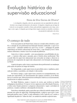 Doutora em Educação pela
Universidade Federal do Rio
de Janeiro (UFRJ). Mestre
em Psicologia Escolar pela
Universidade Gama Filho.
Especialista em Supervisão
Educacional pela Associação
Salgado de Oliveira de Edu-
cação e Cultura (ASOEC).
Graduada em Psicologia e
Pedagogia pela Universidade
do Estado do Rio de Janeiro
(UERJ).
Evolução histórica da
supervisão educacional
Eloiza da Silva Gomes de Oliveira*
[...] ai daqueles e daquelas, entre nós, que pararem com sua capacidade de sonhar, de
inventar a sua coragem de denunciar e de anunciar. Ai daqueles e daquelas que em lugar de
visitar de vez em quando o amanhã, o futuro, pelo profundo engajamento com o hoje, com o
aqui e com o agora. Ai daqueles que em lugar desta viagem constante ao amanhã, se atrelam a
um passado de exploração e de rotina.
Paulo Freire
O começo de tudo
Com essas palavras de Paulo Freire, inicia-se o estudo sobre a história, o per-
fil e a atuação de um profissional da Educação bastante conhecido: o supervisor
educacional – chamado também de supervisor escolar –, pedagogo de grande
importância na história educacional de nosso País, e cuja atuação já teve várias
nuances diferentes e muitas vezes foi cercada de polêmicas.
Antes de se visitar o amanhã – com suas propostas e possibilidades de atu-
ação –, é preciso olhar para o passado, para a história desse profissional. Não
se pode falar do supervisor educacional sem retroceder no tempo e observar os
processos de surgimento da supervisão educacional e de formação do pedagogo
no Brasil.
A partir de agora, serão vistos o nascimento desse profissional e as mudanças
pelas quais ele passou ao longo da história.
Na Antiguidade, a ação supervisora era percebida como a vigilância, prati-
cada por nobres e sacerdotes, em relação à vida escolar.
Na Grécia Antiga, a ação supervisora consistia no acompanhamento, rea-
lizado por especialistas, do funcionamento dos espaços escolares; já em Roma,
havia os censores que, além de possuírem atribuições relativas ao recenseamento,
fiscalizavam os espaços escolares.
Na Idade Moderna, surgiu o inspetor de ensino, que avaliava as tarefas
pedagógicas do professor. O inspetor técnico apareceu com a Revolução Francesa,
e tinha como função promover o progresso educacional e vigiar a atividade do
professor, visando a melhorar o desempenho do docente.
Nesta breve introdução, pode-se perceber que a ideia de controle sempre esteve
presente nas ações de supervisão. Etimologicamente, a palavra supervisão é com-
posta pelo prefixo super (“sobre”) e pelo substantivo visão (“ação de ver”); assim, o
significado da palavra é “olhar de cima”, no sentido de controlar a ação do outro.
5Este material é parte integrante do acervo do IESDE BRASIL S.A.,
mais informações www.iesde.com.br
 