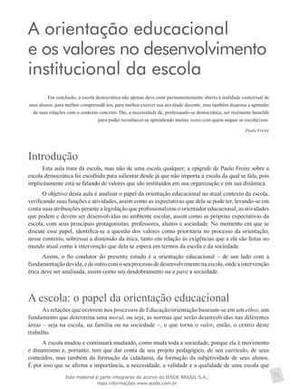 A orientação educacional
e os valores no desenvolvimento
institucional da escola
Em conclusão, a escola democrática não apenas deve estar permanentemente aberta à realidade contextual de
seus alunos, para melhor compreendê-los, para melhor exercer sua atividade docente, mas também disposta a aprender
de suas relações com o contexto concreto. Daí, a necessidade de, professando-se democrática, ser realmente humilde
para poder reconhecer-se aprendendo muitas vezes com quem sequer se escolarizou.
Paulo Freire
Introdução
Esta aula trata da escola, mas não de uma escola qualquer; a epígrafe de Paulo Freire sobre a
escola democrática foi escolhida para salientar desde já que não importa a escola da qual se fala, pois
implicitamente está se falando de valores que são instituídos em sua organização e em sua dinâmica.
O objetivo desta aula é analisar o papel da orientação educacional no atual contexto da escola,
verificando suas funções e atividades, assim como as expectativas que dela se pode ter, levando-se em
conta suas atribuições perante a legislação que profissionalizou o orientador educacional, as atividades
que podem e devem ser desenvolvidas no ambiente escolar, assim como as próprias expectativas da
escola, com seus principais protagonistas: professores, alunos e sociedade. No momento em que se
discute esse papel, identifica-se a questão dos valores como prioritária no processo da orientação;
nesse contexto, sobressai a dimensão da ética, tanto em relação às exigências que a ela são feitas no
mundo atual como à intervenção que dela se espera em termos da escola e da sociedade.
Assim, o fio condutor do presente estudo é a orientação educacional – de um lado com a
fundamentaçãodevida,edeoutrocomoseuprocessodedesenvolvimentonaescola,ondeaintervenção
ética deve ser analisada, assim como seu desdobramento na e para a sociedade.
A escola: o papel da orientação educacional
As relações que ocorrem nos processos de Educação/orientação baseiam-se em um ethos, um
fundamento que determina uma moral, ou seja, as normas que serão desenvolvidas nas diferentes
áreas – seja na escola, na família ou na sociedade –, o que torna o valor, então, o centro deste
trabalho.
A escola mudou e continuará mudando, como muda toda a sociedade, porque ela é movimento
e dinamismo e, portanto, tem que dar conta de seu projeto pedagógico, de seu currículo, de seus
conteúdos, mas também da formação da cidadania, da formação da subjetividade de seus alunos.
É por isso que se afirma a importância, a necessidade, a validade e a qualidade de uma escola que
71Este material é parte integrante do acervo do IESDE BRASIL S.A.,
mais informações www.iesde.com.br
 