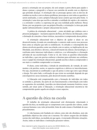 A orientação educacional e os valores no desenvolvimento institucional da escola
72
possui a orientação em seu projeto; ela será sempre a porta aberta para ajudar o
aluno a pensar, a progredir e a buscar seu caminho de acordo com os objetivos
que pretende alcançar. A orientação não se preocupa apenas com os desvios de
conduta na escola e com os alunos-problema; preocupa-se com todas as questões a
serem analisadas, e com a própria Educação nesse cenário que tem pela frente. A
orientação é uma área que auxilia a entender a realidade do sujeito e do contexto,
e a estimular o sonho e a esperança de que essa realidade pode melhorar. Dessa
forma, por sua proposta e por sua própria filosofia, a orientação é a área que pode
ajudar substancialmente o projeto educacional da escola.
A prática da orientação educacional – como atividade que colabora com o
processo pedagógico – incorpora aspectos da Ética, da Ciência e da Educação, como
a formação de conceitos e bases teóricas, necessários à compreensão dessa prática.
A orientação educacional tem o objetivo de ajudar o aluno no seu
desenvolvimento, levando em consideração o contexto onde ocorre esse processo
bem como as relações que nele se estabelecem. As atitudes e o desempenho dos
alunos envolvem questões como sua relação com os outros, as implicações de sua
liberdade, seus direitos e deveres, o desenvolvimento da ciência e da tecnologia, o
confronto entre interesses individuais e coletivos, e as informações e a formação
advindas de sua escolarização. Como se vê, são várias as questões relacionadas
ao indivíduo, e que este precisa conhecer e dominar para enfrentar seu cotidiano;
esse é o papel da orientação educacional, quando auxilia o aluno a compreender o
seu meio e a também compreender a si mesmo.
O aluno, como indivíduo, é dotado de entendimento, de vontade, de senti-
mentos e de paixões; assim, os aspectos cognitivos e afetivos se interrelacionam.
Ou seja, encontram-se combinados o que ele pensa e como age com o que almeja
e deseja. Por outro lado, a utilização do que existe na sociedade depende do que
está disponível, nesse momento, pelo desenvolvimento científico.
A Educação está comprometida com a formação do indivíduo em todos
os sentidos e, portanto, faz parte de seu funcionamento a interrelação com todos
os segmentos da sociedade, inseridos em determinado momento histórico; nesse
sentido, por atuar junto à Educação, a orientação educacional encontra-se tão
comprometida quanto aquela em relação a esses aspectos.
A questão da ética na escola
O trabalho da orientação educacional está diretamente relacionado à
questão da ética, na medida que se compromete com a questão dos valores, sendo
a pessoa humana o seu valor primordial, fonte de onde emana e finalidade de seus
procedimentos.
A vida humana está fundada em valores; estes não são absolutos, nem são
qualidades objetivas das coisas em si mesmas. Os valores surgem das atividades
sociais dos indivíduos, na medida em que agem, vivenciando diferentes situações.
Assim, todos os indivíduos e instituições possuem valores.
Este material é parte integrante do acervo do IESDE BRASIL S.A.,
mais informações www.iesde.com.br
 