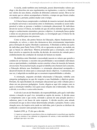 A orientação educacional e os valores no desenvolvimento institucional da escola
73
A escola, sendo também uma instituição, possui determinados valores que
elege e são descritos em seus regulamentos ou regimentos, e convive e interfere
nos valores de seus alunos, oriundos de diferentes contextos sociais. Deve-se ter
em mente que os valores acompanham a história, o tempo em que foram criados
e escolhidos e, portanto, podem mudar com o tempo.
A Ciência busca compreender a realidade de maneira racional, descobrindo
as relações universais e necessárias entre os fenômenos, tornando-se assim indis-
pensável a todas as pessoas e também à orientação educacional. Os indivíduos
devem ter acesso à Ciência, na medida em que ela utiliza métodos rigorosos para
atingir o conhecimento sistemático, preciso e objetivo. A orientação busca ajudar
o aluno no seu processo de autorrealização, e a investigação que a Ciência faz da
natureza contribui para esse processo.
Como se disse, são pontos básicos da Educação, objetos fundamentais da
orientação, os valores, e entre eles destacam-se dois extremamente importantes
para a formação do sujeito: liberdade e autonomia. A liberdade se define nas ações
do indivíduo; para Paulo Freire (1974), ela se apresenta na práxis, na medida em
que se baseia no saber/fazer. Matéria primordial para a orientação, esse saber/
fazer envolve os aspectos da escolha, da decisão, do exercício da vontade para o
estabelecimento das condições de inserção do homem no mundo.
Da dialética entre liberdade e necessidade nascem os valores que guiarão a
conduta do ser humano: o encontro das possibilidades e necessidades individuais
com as oportunidades e realidades sociais constitui a base da inserção do homem
emseumeio.Nessanuclearização,naqualsetrabalhacomohomemrealeconcreto,
a Educação delineia suas finalidades e a orientação educacional acompanha o
desenvolvimento do aluno para a consecução desses objetivos. A autonomia, por
sua vez, é adquirida na medida que se assumem responsabilidades e atitudes.
A orientação, enquanto atividade relacionada à Educação, trabalha com
categorias pedagógicas no que diz respeito a suas finalidades e objetivos gerais.
Portanto, há especificidades da orientação educacional que estão voltadas para o
aluno em seu processo pedagógico. Assim, elegem-se aqui três campos com os
quais a orientação trabalha e nos quais essas relações são evidenciadas. São eles:
a dúvida, a escolha e o autoconhecimento.
A dúvida é um ato de liberdade e de responsabilidade, pelo qual o indivíduo
retoma a situação na qual vive, tornando-se sujeito da mesma. A dúvida causa
o rompimento com o que existe, retirando a pessoa de uma posição passiva e
submissa, para ir em busca de outra resposta. A dúvida envolve uma atitude
existencial em que se deve tomar determinadas atitudes e posições; frente a uma
situação nova, ela inspira certo medo no indivíduo, pois é preciso se desfazer do
conhecido e assumir outra posição nesse contexto.
Gadotti (1991, p. 17) diz que a dúvida:
[...] opera-se a passagem à consciência crítica ou simplesmente à consciência que significa
o que eu renuncio a me submeter ao julgamento de outrem, a toda autoridade exterior
qualquer que seja o seu valor.
Este material é parte integrante do acervo do IESDE BRASIL S.A.,
mais informações www.iesde.com.br
 