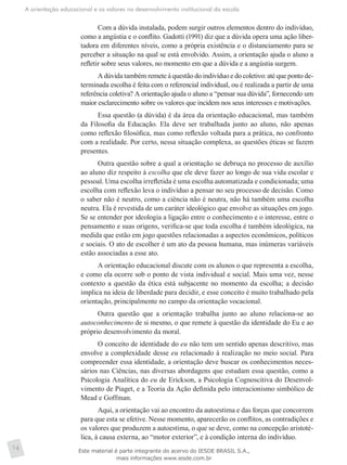 A orientação educacional e os valores no desenvolvimento institucional da escola
74
Com a dúvida instalada, podem surgir outros elementos dentro do indivíduo,
como a angústia e o conflito. Gadotti (1991) diz que a dúvida opera uma ação liber-
tadora em diferentes níveis, como a própria existência e o distanciamento para se
perceber a situação na qual se está envolvido. Assim, a orientação ajuda o aluno a
refletir sobre seus valores, no momento em que a dúvida e a angústia surgem.
A dúvida também remete à questão do indivíduo e do coletivo: até que ponto de-
terminada escolha é feita com o referencial individual, ou é realizada a partir de uma
referência coletiva? A orientação ajuda o aluno a “pensar sua dúvida”, fornecendo um
maior esclarecimento sobre os valores que incidem nos seus interesses e motivações.
Essa questão (a dúvida) é da área da orientação educacional, mas também
da Filosofia da Educação. Ela deve ser trabalhada junto ao aluno, não apenas
como reflexão filosófica, mas como reflexão voltada para a prática, no confronto
com a realidade. Por certo, nessa situação complexa, as questões éticas se fazem
presentes.
Outra questão sobre a qual a orientação se debruça no processo de auxílio
ao aluno diz respeito à escolha que ele deve fazer ao longo de sua vida escolar e
pessoal. Uma escolha irrefletida é uma escolha automatizada e condicionada; uma
escolha com reflexão leva o indivíduo a pensar no seu processo de decisão. Como
o saber não é neutro, como a ciência não é neutra, não há também uma escolha
neutra. Ela é revestida de um caráter ideológico que envolve as situações em jogo.
Se se entender por ideologia a ligação entre o conhecimento e o interesse, entre o
pensamento e suas origens, verifica-se que toda escolha é também ideológica, na
medida que estão em jogo questões relacionadas a aspectos econômicos, políticos
e sociais. O ato de escolher é um ato da pessoa humana, mas inúmeras variáveis
estão associadas a esse ato.
A orientação educacional discute com os alunos o que representa a escolha,
e como ela ocorre sob o ponto de vista individual e social. Mais uma vez, nesse
contexto a questão da ética está subjacente no momento da escolha; a decisão
implica na ideia de liberdade para decidir, e esse conceito é muito trabalhado pela
orientação, principalmente no campo da orientação vocacional.
Outra questão que a orientação trabalha junto ao aluno relaciona-se ao
autoconhecimento de si mesmo, o que remete à questão da identidade do Eu e ao
próprio desenvolvimento da moral.
O conceito de identidade do eu não tem um sentido apenas descritivo, mas
envolve a complexidade desse eu relacionado à realização no meio social. Para
compreender essa identidade, a orientação deve buscar os conhecimentos neces-
sários nas Ciências, nas diversas abordagens que estudam essa questão, como a
Psicologia Analítica do eu de Erickson, a Psicologia Cognoscitiva do Desenvol-
vimento de Piaget, e a Teoria da Ação definida pelo interacionismo simbólico de
Mead e Goffman.
Aqui, a orientação vai ao encontro da autoestima e das forças que concorrem
para que esta se efetive. Nesse momento, aparecerão os conflitos, as contradições e
os valores que produzem a autoestima, o que se deve, como na concepção aristoté-
lica, à causa externa, ao “motor exterior”, e à condição interna do indivíduo.
Este material é parte integrante do acervo do IESDE BRASIL S.A.,
mais informações www.iesde.com.br
 
