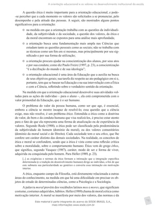 A orientação educacional e os valores no desenvolvimento institucional da escola
75
A questão ética é muito importante para a orientação educacional, e pode-
-se perceber que a cada momento os valores são solicitados a se pronunciar, pelo
desempenho e pela atitude das pessoas. A seguir, são mostrados alguns pontos
significativos para a orientação:
	 na medida em que a orientação trabalha com as questões da individuali-
dade, da subjetividade e da sociedade, a questão dos valores, da ética e
da moral encontram-se expostos para uma análise mais aprofundada;
	 a orientação busca uma fundamentação mais ampla nas Ciências que
estudam tanto as questões pessoais como as sociais; não se trabalha com
as técnicas como um fim em si mesmas, mas principalmente por seu sig-
nificado e por sua forma de utilização;
	 a orientação procura ajudar na conscientização dos alunos, por seus atos
e por sua conduta; como diz Paulo Freire (1997, p. 23), a conscientização
“é a decifração do mundo e de sua ideologia”;
	 a orientação educacional é uma área da Educação que a auxilia na busca
de seus objetivos gerais; sua tarefa diz respeito ao ato pedagógico em si e,
portanto, tem que se basear na Educação e na sua inter-relação com a Ética
e com a Ciência, refletindo sobre o verdadeiro sentido da orientação.
Na medida em que a orientação educacional desenvolve suas atividades vol-
tadas para as ações do indivíduo – para o aluno –, ela está comprometida com o
valor primordial da Educação, que é o ser humano.
O problema do valor da pessoa humana, como ser que age, é essencial,
embora a ciência se mostre incapaz de resolvê-lo; essa questão que a ciência
exige, mas não resolve, é um problema ético. Entendida a ética como a doutrina
do valor, do bem e da conduta humana que visa realizá-los, é preciso estar atento
para o fato de que ela representa uma forma de atualização ou de experiência de
valores. Segundo Reale (1988), a ética pode ser classificada pela predominância
da subjetividade do homem (domínio da moral), ou dos valores comunitários
(domínio da moral social e do Direito). Cada sociedade tem o seu ethos, que lhe
confere um caráter distinto das demais sociedades. Na realidade, os conceitos de
ética e moral se confundem, sendo que a ética é vista como uma reflexão crítica
sobre a moralidade, sobre o comportamento humano. Ética vem do grego éthos,
que significa, segundo Vasquez (1987), caráter, modo de ser e forma de viver,
adquirida ou conquistada pelo homem. Para Heller (1989, p. 23),
[...] as exigências e normas da ética formam a intimação que a integração específica
determinada (e a tradição do desenvolvimento humano) dirige ao indivíduo, a fim de que
este submeta sua particularidade ao genérico e converta essa intimação em motivação
interior.
A ética, enquanto campo da Filosofia, está diretamente relacionada a outras
áreas do conhecimento, na medida em que há uma dificuldade em precisar os ob-
jetos de estudo de determinadas ciências, como a Psicologia e a Sociologia.
A palavra moral provém dos vocábulos latinos mos e mores, que significam
costume,costumesadquiridos,hábitos.Heller(1989)chamademoralaéticacomo
motivação interior. A moral se manifesta por meio dos valores, das normas e da
Este material é parte integrante do acervo do IESDE BRASIL S.A.,
mais informações www.iesde.com.br
 