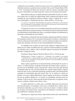 A orientação educacional e os valores no desenvolvimento institucional da escola
76
conduta de uma sociedade, e da forma como ocorre a livre escolha de atitudes do
indivíduo perante as questões dessa sociedade. Para o prof. Miguel Reale (1988,
p. 179), “o primado da Moral está inerente à ideia de cultura, entendida como
processo intersubjetivo de objetivação dos valores da consciência intencional.”
Reale afirma ainda que a relação indivíduo/comunidade só pode ser coloca-
da no plano ético, no plano da subjetividade moral, enquanto pressuposto trans-
cendental de uma experiência histórico-cultural. Assim, a relação do eu com o
outro (alteridade) é o fundamento da ética, e Reale (1988, p. 215) diz que:
[...] a pessoa é a medida da individualidade, pois quando um indivíduo se coloca perante
outro, respeitando-se reciprocamente, ambos se põem como pessoas, não de maneira abs-
trata, mas na concretitude da história e da cultura.
A relação do eu com o outro é um dado importante nas ações que a orientação
educacionaldesenvolvejuntoaosalunos.Procurandoauxiliarnoautoconhecimento
e na identificação da alteridade pelo aluno, a orientação também se fundamenta na
ética para o desempenho de suas funções.
Dessaforma,adimensãoéticadaorientação,enquantoatoeducativo,decorre
de sua própria essência. Por ser uma práxis humana por excelência, a Educação se
inclui na esfera da normatividade ética; o ato de orientar pressupõe um comporta-
mento ético definido, com base em uma responsabilidade moral precisa.
Ao trabalhar com os alunos em uma escola, explícita e implicitamente, tra-
balhar-se-á os valores escolhidos por esta, o que leva à ideia de embate, de conflito
do indivíduo com o coletivo, não se devendo esquecer da questão da liberdade,
buscada e exigida por todos.
O professor Roque Spencer Maciel de Barros (1971, p. 43) afirma que:
Metafisicamente, o homem é sempre livre – a liberdade é sua condição e sua essência
– moralmente ele o é apenas quando age segundo a regra racional ou quando, ainda de
acordo com ela, arrepende-se do ato imoral e se afirma como transcendência, superando
a esfera da natureza física.
Outro aspecto significativo no desenvolvimento institucional da escola é a
cultura. A cultura humana, resultante do domínio do homem sobre a natureza, e
que tem raiz na liberdade, remete à questão dos valores, pois toda ação humana
é realizada tendo em vista um determinado fim, estando sempre ligada a alguma
formadevalor;ouseja,oindivíduoquandoage,quandoescolhe,estácontinuamente
aceitando ou contrariando algo que possui valor. Ao se analisar os valores na
história, vê-se que a objetividade desses valores implica em um dever, na ­medida
em que na essência obedece-se a si mesmo, no significado universal como ser
humano. O dever-ser dos valores provém da fonte da qual eles se originam; assim,
torna-se evidente a relação entre cultura e ética.
A cultura determina os valores que a sociedade elege para seus processos
de desenvolvimento e de mudança; ocorre que a sociedade não é estática, pois é
formada de indivíduos, que nela vivem e convivem, fazendo e vivendo a cultura
de sua época. Da mesma forma, encontram-se na Educação a escolha de valores
que estabelecem a dinâmica da escola.
Apresenta-se a seguir uma síntese representativa desta aula, mostrando que
Este material é parte integrante do acervo do IESDE BRASIL S.A.,
mais informações www.iesde.com.br
 