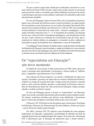 Evolução histórica da supervisão educacional
6
No que se refere à supervisão voltada para a Educação, menciona-se o con-
ceito clássico de Nérici (1987), de que a supervisão escolar consiste no serviço de
assessoramento a todas as atividades que tenham influência no processo de ensino
e aprendizagem, para que as necessidades e aspirações dos educandos sejam mais
eficientemente atendidas.
O curso de Pedagogia surgiu em nosso País como consequência da preocu-
pação com a formação de professores para a escola secundária; seu aparecimento
foi concomitante ao das licenciaturas, ao ser criada a Faculdade Nacional de Filo-
sofia da Universidade do Brasil, pelo Decreto-Lei 1.190, de 1939. Essa faculdade
formava bacharéis e licenciados em várias áreas – inclusive a pedagógica –, utili-
zando a fórmula conhecida como “3 + 1”: às disciplinas de conteúdo, com duração
de três anos, eram acrescidas as disciplinas pedagógicas, com duração prevista de
um ano. Assim, formava-se o bacharel nos três primeiros anos do curso; após a
conclusão do módulo didático ou pedagógico, o estudante recebia o diploma de
licenciado no grupo de disciplinas que compunham o curso de bacharelado.
E o pedagogo? Como bacharel, ele podia ocupar o cargo de técnico de educação
do Ministério da Educação; como licenciado, o campo de trabalho era o curso normal,
que não era exclusivo dos pedagogos, pois, pela Lei Orgânica do Ensino Normal, para
se lecionar nesse curso bastava possuir, diploma do Ensino Superior.
Os “especialistas em Educação”:
um novo momento
O modelo de curso de que se falou acima durou até 1969; então, deixou de
existir a distinção entre bacharelado e licenciatura, e foram criadas as “habilita-
ções”, cumprindo o que determinava a Lei 5.540/68.
Essa reforma do Ensino Superior, ao instituir a habilitação de supervisor
escolar, consolidou a presença da supervisão no contexto educacional brasileiro,
ampliou seu campo de atuação para todo o antigo ensino de primeiro e segundo
graus e, pelo currículo adotado, garantiu a continuidade da formação conserva-
dora de tal profissional, dentro da visão tecnicista da Educação, sempre acompa-
nhando o modelo econômico vigente.
O curso de Pedagogia passou a formar os “especialistas” em Educação:
supervisorescolar,orientadoreducacional,administradorescolareinspetorescolar.
No entanto, continuava dividido, pois ofertava como habilitação a licenciatura
para o “ensino das disciplinas e atividades práticas dos cursos normais”.
O Parecer CFE 292/62 previa três disciplinas para a licenciatura: Psi­cologia
da Educação, Elementos de Administração Escolar, Didática e Prática de Ensino
– esta na forma de estágio supervisionado.
Em 1969, o Parecer CFE 252 indicava como finalidade do curso preparar
profissionais da Educação, assegurando a possibilidade de obtenção do título de
especialista por meio da complementação dos estudos. No mesmo ano, a Resolução
CFE 2 determinava que “a formação de professores para o ensino normal e
Este material é parte integrante do acervo do IESDE BRASIL S.A.,
mais informações www.iesde.com.br
 