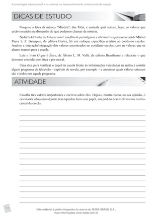 A orientação educacional e os valores no desenvolvimento institucional da escola
78
Pesquise a letra da música “Miséria”, dos Titãs, e assinale qual seriam, hoje, os valores que
estão inseridos na dimensão do que podemos chamar de miséria.
No livro Orientação Educacional: conflito de paradigmas e alternativas para a escola de Mírian
Paura S. Z. Grinspun, da editora Cortez, há um enfoque específico relativo ao cotidiano escolar.
Analise a interação/integração dos valores encontrados no cotidiano escolar, com os valores que os
alunos trazem para a escola.
Leia o livro O que é Ética, de Álvaro L. M. Valls, da editora Brasiliense e relacione o que
devemos entender por ética e por moral.
Uma dica para verificar o papel da escola frente às informações veiculadas na mídia é assistir
algum programa de televisão – capítulo de novela, por exemplo – e assinalar quais valores estavam
são vividos por aquele programa.
	 Escolha três valores importantes e escreva sobre eles. Depois, mostre como, na sua opinião, o
orientador educacional pode desempenhar bem esse papel, em prol do desenvolvimento institu-
cional da escola.
Este material é parte integrante do acervo do IESDE BRASIL S.A.,
mais informações www.iesde.com.br
 