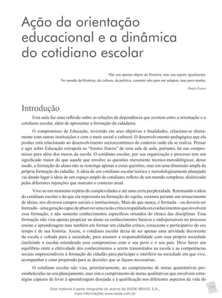 Ação da orientação
educacional e a dinâmica
do cotidiano escolar
Não sou apenas objeto da História, mas sou sujeito igualmente.
No mundo da História, da cultura, da política, constato não para me adaptar, mas para mudar.
Paulo Freire
Introdução
Esta aula faz uma reflexão sobre as relações de dependência que existem entre a orientação e o
cotidiano escolar, além de apresentar a formação da cidadania.
O compromisso da Educação, revestido em seus objetivos e finalidades, relaciona-se direta-
mente com outras instituições e com o meio social e cultural. O desenvolvimento pedagógico que ela
produz está relacionado ao desenvolvimento socioeconômico do contexto onde ela se realiza. Pensar
e agir sobre Educação extrapola os “limites físicos” de uma sala de aula, portanto, há um compro-
misso para além dos muros da escola. O cotidiano escolar, por sua organização e processo tem um
significado maior do que aquele que envolve as questões meramente técnico-metodológicas; desse
modo, a formação do aluno não se restringe apenas a essas questões, mas em uma dimensão ampla da
própria formação do cidadão. A ideia de um cotidiano escolar teórico e metodologicamente planejado
vai dando lugar à ideia de um espaço amplo de cotidiano, reflexo de um mundo complexo, dialetizado
pelas diferentes injunções que marcam o contexto atual.
Vive-se um momento repleto de complexidades e até uma certa perplexidade. Retomando a ideia
do cotidiano escolar e do que ela representa na formação do sujeito, estamos perante um renascimento
de ideias, nos diversos campos sociais e institucionais. Mais do que nunca, é formada – ou deveria ser
formada–umageraçãocapazdeabsorverumarazãocríticarespaldadaemconhecimentosqueenvolvem
essa formação, e não somente conhecimentos específicos oriundos do elenco das disciplinas. Essa
formação não visa apenas propiciar ao aluno os conhecimentos básicos e indispensáveis no processo
ensino e aprendizagem mas também em formar um cidadão crítico, consciente e participativo do seu
tempo e de sua história. Assim, o cotidiano escolar deixa de ser apenas uma atividade decorrente
da escola e voltada para a sociedade, para assumir a responsabilidade com essa própria sociedade
(incluindo a escola) estendendo esse compromisso com o seu povo e o seu país. Deve haver um
equilíbrio entre a efetividade dos conhecimentos a serem transmitidos na escola e as competências
sociais imprescindíveis à formação do cidadão para participar e interferir na sociedade em que vive,
acompanhar e estar preparado para as decisões que se façam necessárias.
O cotidiano escolar não visa, prioritariamente, ao cumprimento de metas quantitativas pre-
estabelecidas no seu planejamento, mas sim o cumprimento de metas qualitativas que envolvem estra-
tégias capazes de levar à aprendizagem desejada e à qualificação nos diferentes aspectos da vida do
79Este material é parte integrante do acervo do IESDE BRASIL S.A.,
mais informações www.iesde.com.br
 