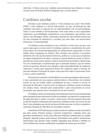 Ação da orientação educacional e a dinâmica do cotidiano escolar
80
indivíduo. A forma como esse cotidiano operacionalizará seus objetivos e metas
será por meio do Projeto Político Pedagógico que a escola elabora.
Cotidiano escolar
Entende-se por cotidiano escolar a “vida cotidiana na escola”. Para Heller
(1998), a vida cotidiana é a vida de todo homem, ou seja, ele participa da vida
cotidiana com todos os aspectos de sua individualidade e de sua personalidade.
Todos os seus sentidos se fazem presentes, bem como todas as suas capacidades
intelectuais, suas habilidades manipulativas, seus sentimentos, suas paixões, suas
ideias e suas ideologias. Heller, analisando a questão da vida cotidiana mostra que
ela está carregada de alternativas e escolhas; por outro lado, sua característica
dominante é a espontaneidade.
O cotidiano escolar entrelaça-se com a história e revela como, por que, com
quem e para quem a escola existe. O cotidiano explicita o entendimento da escola
como espaço de transmissão/apropriação do conhecimento organizado e as fina-
lidades dessa conjugação de esforços. Para entender esse conceito, é necessário
analisá-lo à luz dos acontecimentos históricos, políticos e sociais que se traduzem
em alguns dogmatismos de ideias, costumes e normas dentro da escola. O funcio-
namento da escola mostra apenas o aspecto funcional da instituição e dificilmente
leva em consideração a transformação que se pretende alcançar, seja em termos
sociais ou pessoais. Há mais uma sujeição a regras preestabelecidas de instâncias
superiores à escola, para organizá-la dentro das exigências legais e formais, do
que uma indução à formação do sujeito crítico que deve saber se posicionar frente
a essas e outras exigências.
Oconceitodetotalidade,tãoabordadonosrecentesparadigmaseducacionais,
é mais encontrado em seus aspectos administrativos e burocráticos do cotidiano
escolar do que no sentido amplo e pedagógico de que o mesmo se reveste na
formação do indivíduo. Com isso, deve-se repensar o cotidiano escolar no enfoque
dos tempos atuais, marcado pela modernidade e pelo renascimento de novas
­tecnologias que apontam para a formação de um novo homem.
Ocotidianoescolar,demodogeral,temadimensãomacrossocialcaracterizada
pelaconcepçãodoquerepresentaaescolanasociedade,emespecialnocumprimento
do papel que dela se espera: transmitir conhecimento. Há uma pequena discussão
no que diz respeito à dimensão microssocial do cotidiano escolar, em termos do que
fazer e das estratégias que devem ser desenvolvidas para que se efetive na prática a
autonomia desejada do indivíduo em seu próprio contexto.
SoniaPenin(1997)afirmaqueoconhecimentodocotidianoescolarénecessário
por duas razões. Primeiro porque é possível conquistá-lo e planejar ações que
permitem transformá-lo, assim como lutar por mudanças institucionais no sentido
desejado. Segundo porque pode fornecer informações para gestões institucionais
democráticas que queiram tomar medidas adequadas para facilitar o trabalho no
nível cotidiano das escolas, melhorando a qualidade do ensino que ela realiza.
Este material é parte integrante do acervo do IESDE BRASIL S.A.,
mais informações www.iesde.com.br
 