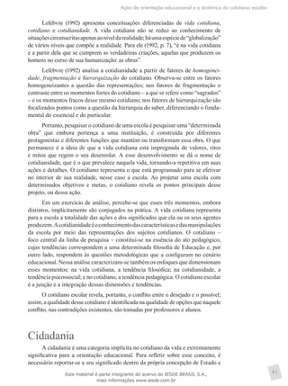 Ação da orientação educacional e a dinâmica do cotidiano escolar
81
Lefebvre (1992) apresenta conceituações diferenciadas de vida cotidiana,
cotidiano e cotidianidade. A vida cotidiana não se reduz ao conhecimento de
situaçõescircunscritasapenasaoníveldarealidade;háumaespéciede“globalização”
de vários níveis que compõe a realidade. Para ele (1992, p. 7), “é na vida cotidiana
e a partir dela que se cumprem as verdadeiras criações, aquelas que produzem os
homens no curso de sua humanização: as obras”.
Lefebvre (1992) analisa a cotidianidade a partir de fatores de homogenei-
dade, fragmentação e hierarquização do cotidiano. Observa-se entre os fatores
homogeneizantes a questão das representações; nos fatores de fragmentação o
contraste entre os momentos fortes do cotidiano – a que se refere como “sagrados”
– e os momentos fracos desse mesmo cotidiano; nos fatores de hierarquização são
focalizados pontos como a questão da hierarquia do saber, diferenciando o funda-
mental do essencial e do particular.
Portanto, pesquisar o cotidiano de uma escola é pesquisar uma “determinada
obra” que embora pertença a uma instituição, é construída por diferentes
protagonistas e diferentes funções que mantém ou transformam essa obra. O que
permanece é a ideia de que a vida cotidiana está impregnada de valores, ritos
e mitos que regem o seu desenrolar. A esse desenvolvimento se dá o nome de
cotidianidade, que é o que prevalece naquela vida, tornando-a repetitiva em suas
ações e detalhes. O cotidiano representa o que está programado para se efetivar
no interior de sua realidade, nesse caso a escola. Ao projetar uma escola com
determinados objetivos e metas, o cotidiano revela os pontos principais desse
projeto, ou dessa ação.
Em um exercício de análise, percebe-se que esses três momentos, embora
distintos, implicitamente são conjugados na prática. A vida cotidiana representa
para a escola a totalidade das ações e dos significados que ela ou os seus agentes
produzem.Acotidianidadeéoconhecimentodascaracterísticasedasmanipulações
da escola por meio das representações dos sujeitos cotidianos. O cotidiano –
foco central da linha de pesquisa – constitui-se na essência do ato pedagógico,
cujas tendências correspondem a uma determinada filosofia de Educação e, por
outro lado, respondem às questões metodológicas que a configuram no cenário
educacional. Nessa análise caracterizam-se também os enfoques que dimensionam
esses momentos: na vida cotidiana, a tendência filosófica; na cotidianidade, a
tendência psicossocial; e no cotidiano, a tendência pedagógica. O cotidiano escolar
é a junção e a integração dessas dimensões e tendências.
O cotidiano escolar revela, portanto, o conflito entre o desejado e o possível;
assim, a qualidade desse cotidiano é identificada na qualidade de opções que naquele
conflito, nas contradições existentes, são tomadas por professores e alunos.
Cidadania
A cidadania é uma categoria implícita no cotidiano da vida e extremamente
significativa para a orientação educacional. Para refletir sobre esse conceito, é
necessário reportar-se a seu significado dentro da própria concepção de Estado e
Este material é parte integrante do acervo do IESDE BRASIL S.A.,
mais informações www.iesde.com.br
 