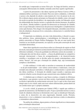 Ação da orientação educacional e a dinâmica do cotidiano escolar
82
do sentido que é emprestado ao termo Educação. Ao longo da história, notam-se
concepções diferenciadas de cidadão, tomando como base aqueles significados.
A partir do pensamento e das ideias expostas por Patrice Canivez (1991), a
cidadania define a pertença a um Estado. Para esse autor a cidadania, e sobretudo
o acesso a ela, depende da adesão a uma maneira de viver, de pensar ou de crer.
Ele evidencia alguns pontos principais na Educação do cidadão, como o do papel
da escola na questão da disciplina e da organização escolar, da Educação social,
da solidariedade das funções sociais e a questão dos direitos humanos, da política
e da cultura. Aborda também a questão da democracia na formação do cidadão,
uma vez que Educação e democracia são processos interligados e complementares
como ação humana. Para chegar à tão desejada Educação, entendida como forma-
dora da cidadania e da pessoa livre e consciente, a democracia é o caminho básico
e indispensável.
O importante na cidadania, em uma visão democrática, é discutir as ques-
tões políticas, éticas, epistemológicas e metodológicas da Educação em uma
prática convertida ao Projeto Político Pedagógico. Por não ser uma tarefa fácil,
constitui-se um desafio permanente, em especial, na luta pela construção de uma
sociedade democrática.
Outro fator significativo nessa busca refere-se à formação do sujeito no final
deséculo,marcadoporinúmerosacontecimentoshistóricosquesetransformamem
diferentes realidades. A busca da qualidade nos diferentes setores da sociedade – e
a Educação não está fora desse cenário –, a busca da globalização no competitivo
mercado internacional, a busca do acompanhamento e do desenvolvimento
científico e tecnológico com as devidas ações do mundo contemporâneo, entre
outras “buscas”, faz com que a formação do cidadão, hoje, seja extremamente
complexa e desafiadora.
A vida cotidiana é vivida onde se mesclam os momentos de modernidade
– ou de pós-modernidade – com valores conservadores e tradicionais, como por
exemplo uma educação castradora e voltada para o conhecimento e o positivismo
das ideias científicas. A formação do cidadão requer ousadia e esperança para
construir relações sociais desejáveis que caracterizam uma cidadania efetiva.
A cidadania que se almeja é a que busca a justiça, o respeito às diferenças
individuais, e que garanta o acesso aos bens sociais, à participação democrática,
ao direito à apreensão do conhecimento universal. Isso é o que se deve fazer para
atingir uma escola cidadã, onde convivem valores diferenciados, porém dentro de
um sentido maior que é a própria cidadania.
A escola cidadã, já proposta por Gadotti (1982), é aquela que enfatiza a
questão da autonomia e da liberdade de ações. O que se pretende mostrar é como a
noção de cidadania relaciona-se diretamente com o que se entende por Educação,
e como ela se desenvolve em uma organização chamada escola. Portanto,
desenvolver e viver a cidadania é uma tarefa que interessa a todos os educadores
e orientadores educacionais.
Na análise do cotidiano, alguns pontos se fazem significativos e interessantes
para a orientação educacional:
Este material é parte integrante do acervo do IESDE BRASIL S.A.,
mais informações www.iesde.com.br
 
