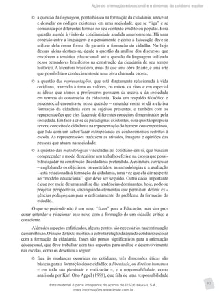 Ação da orientação educacional e a dinâmica do cotidiano escolar
83
	 a questão da linguagem, ponto básico na formação da cidadania, a revelar
e desvelar os códigos existentes em uma sociedade, que se “liga” e se
comunica por diferentes formas no seu contexto erudito ou popular. Essa
questão atende à visão da cotidianidade aludida anteriormente. Há uma
conexão entre a linguagem e o pensamento e como a Educação deve se
utilizar dela como forma de garantir a formação do cidadão. No bojo
dessas ideias destaca-se, desde a questão da análise dos discursos que
envolvem a temática educacional, até a questão da linguagem utilizada
pelos pensadores brasileiros na construção da cidadania de seu tempo
histórico. A literatura brasileira, mais do que uma obra de arte, é uma arte
que possibilita o conhecimento de uma obra chamada escola;
	 a questão das representações, que está diretamente relacionada à vida
cotidiana, trazendo à tona os valores, os mitos, os ritos e em especial
as ideias que alunos e professores possuem da escola e da sociedade
em termos da construção da cidadania. Todo um respaldo filosófico e
psicossocial encontra-se nessa questão – entender como se dá a efetiva
formação da cidadania com os sujeitos presentes, e também com as
representações que eles fazem de diferentes conceitos disseminados pela
sociedade. Em face à crise de paradigmas existentes, essa questão propicia
reveroconceitodecidadanianarepresentaçãodohomemcontemporâneo,
que lida com um saber/fazer extrapolando os conhecimentos restritos à
escola. As representações traduzem as atitudes, imagens e opiniões das
pessoas que atuam na sociedade;
	 a questão das metodologias vinculadas ao cotidiano em si, que buscam
compreender o modo de realizar um trabalho efetivo na escola que possi-
bilite ajudar na construção da cidadania pretendida.Aestrutura curricular
– englobando os objetivos, os conteúdos, as metodologias e a avaliação
– está relacionada à formação da cidadania, uma vez que ela diz respeito
ao “modelo educacional” que deve ser seguido. Outro dado importante
é que por meio de uma análise das tendências dominantes, hoje, pode-se
projetar perspectivas, distinguindo elementos que permitam definir exi-
gências pedagógicas para o enfrentamento do problema da formação do
cidadão.
O que se pretende não é um novo “fazer” para a Educação, mas sim pro-
curar entender e relacionar esse novo com a formação de um cidadão crítico e
consciente.
Além dos aspectos enfatizados, alguns pontos são necessários na continuação
dessareflexão.Oiníciodotextomostrouaestreitarelaçãodaáreadocotidianoescolar
com a formação da cidadania. Esses são pontos significativos para a orientação
educacional, que deve trabalhar com tais aspectos para análise e desenvolvimento
nas escolas, como os descritos a seguir:
	 face às mudanças ocorridas no cotidiano, três dimensões éticas são
básicas para a formação desse cidadão: a liberdade, os direitos humanos
– em toda sua plenitude e realização –, e a responsabilidade, como
analisada por Karl Otto Appel (1998), que fala de uma responsabilidade
Este material é parte integrante do acervo do IESDE BRASIL S.A.,
mais informações www.iesde.com.br
 