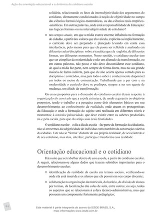 Ação da orientação educacional e a dinâmica do cotidiano escolar
84
solidária, relacionando os fatos da intersubjetividade dos argumentos do
cotidiano, diretamente condicionados à noção de objetividade no campo
das ciências formais lógico-matemáticas, ou das ciências reais empírico-
-analíticas.Emoutraspalavras,ondeestáaresponsabilidadedaEducação:
nas lógicas formais ou na intersubjetividade do cotidiano?
	 nos tempos atuais, em que a mídia exerce enorme influência na formação
do cidadão, a partir dos valores que ela veicula, explícita ou implicitamente,
o currículo deve ser preparado e planejado levando em conta essa
interferência, pelo menos para que ela possa ser refletida e analisada em
diferentes aulas/disciplinas  sobre a temática que ela  engloba, de diferentes
formas, em diferentes momentos. Nesse sentido, o cotidiano escolar tem
que ser cúmplice da modernidade e não um alienado da transformação, ou
em outras palavras, não posso e não devo desconsiderar esse cotidiano,
do qual a mídia faz parte, nem sempre de forma direta, mas na sua grande
maioria de forma indireta, para que ele não ocorra apenas voltado para as
disciplinas e conteúdos, mas para todo o saber e conhecimento disponível
em todos os meios de comunicação. Trabalhando par a par com e na
modernidade o currículo deve se predispor, sempre a ser um agente de
mudança, um aliado da transformação.
Os eixos propostos para a dimensão do cotidiano escolar dizem respeito: à
organização do currículo que a escola estrutura, de modo a garantir os objetivos
propostos, tendo o trabalho e a pesquisa como dois elementos básicos em seu
desenvolvimento; ao conhecimento da realidade, onde atuam os protagonistas
da Educação e onde a formação do sujeito será realizada em diferentes níveis e
momentos; à interdisciplinaridade, que deve existir entre os saberes produzidos
na e pela escola, para que ela atinja suas reais finalidades.
Ocotidianoescolar–odiaadiadaescola–fazpartedaformaçãodacidadania,
nãosóemtermosdasubjetividadedoindivíduocomotambémdaconstruçãocoletiva
do cidadão. Este não se “forma” distante de sua própria realidade, de seu contexto e
de seu cotidiano, mas atua, interfere, participa e transforma essa realidade.
Orientação educacional e o cotidiano
Há muito que se trabalhar dentro de uma escola, a partir do cotidiano escolar.
A seguir, relacionam-se alguns dados que trazem subsídios importantes para o
desenvolvimento escolar:
	 identificação da realidade da escola em termos sociais, verificando-se
onde ela está inserida e os alunos que ela possui em seu corpo discente;
	 colaboração na organização da matrícula, do horário, da divisão de alunos
por turmas, da localização das salas de aula, entre outros; ou seja, todos
os aspectos que se relacionam à esfera técnico-administrativa, mas que
possuem um componente fortemente pedagógico;
Este material é parte integrante do acervo do IESDE BRASIL S.A.,
mais informações www.iesde.com.br
 