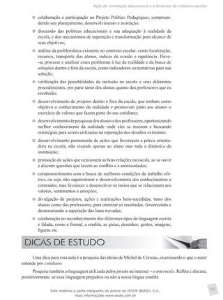 Ação da orientação educacional e a dinâmica do cotidiano escolar
85
	 colaboração e participação no Projeto Político Pedagógico, compreen-
dendo seu planejamento, desenvolvimento e avaliação;
	 discussão das políticas educacionais e sua adequação à realidade da
escola, e dos mecanismos de superação e transformação para alcance de
seus objetivos;
	 análise da problemática existente no contexto escolar, como localização,
recursos, transporte dos alunos, índices de evasão e repetência. Deve-
-se procurar e analisar esses problemas à luz da realidade e da busca de
soluções dentro e fora da escola, como indicadores ou tentativas para sua
solução;
	 verificação das possibilidades de inclusão na escola e seus diferentes
procedimentos, por parte tanto dos alunos quanto dos professores que os
receberão;
	 desenvolvimento de projetos dentro e fora da escola, que tenham como
objetivo o conhecimento da realidade e promovam junto aos alunos o
exercício de valores que fazem parte do seu cotidiano;
	 desenvolvimentodepesquisasdosalunosedosprofessores,oportunizando
melhor conhecimento da realidade onde eles se inserem e buscando
estratégias para serem utilizadas na superação dos desafios existentes;
	 desenvolvimento permanente de ações que favoreçam a práxis orienta-
dora na escola, não visando apenas ao aluno mas toda a dinâmica da
instituição;
	 promoção de ações que ocasionem as boas relações na escola, ao se ouvir
e discutir questões que levem ao conflito e a animosidades;
	 comprometimento com a busca de melhores condições de trabalho efe-
tivo, ou seja, não superestimar o desenvolvimento dos conhecimentos e
conteúdos, mas favorecer e desenvolver os meios que se relacionam aos
valores, sentimentos e emoções;
	 divulgação de projetos, ações e realizações bem-sucedidas, tanto dos
alunos como dos professores, para otimizar os resultados, favorecendo e
demonstrando a superação das lutas travadas;
	 colaboração no reconhecimento dos diferentes tipos de linguagem escrita
e falada, como a formal, a erudita, as gírias, desenhos, gestos, imagens,
figuras etc.
Uma dica para esta aula é a pesquisa das ideias de Michel de Certeau, examinando o que o autor
entende por cotidiano.
Pesquise também a linguagem utilizada pelos jovens na internet – o internetês. Reflita e discuta,
posteriormente, se essa linguagem prejudica ou não a nossa língua erudita.
Este material é parte integrante do acervo do IESDE BRASIL S.A.,
mais informações www.iesde.com.br
 