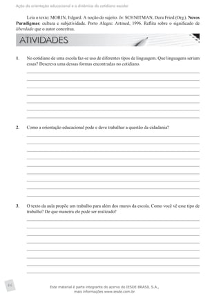 Ação da orientação educacional e a dinâmica do cotidiano escolar
86
Leia o texto: MORIN, Edgard. A noção do sujeito. In: SCHNITMAN, Dora Fried (Org.). Novos
Paradigmas: cultura e subjetividade. Porto Alegre: Artmed, 1996. Reflita sobre o significado de
liberdade que o autor conceitua.
1.	 No cotidiano de uma escola faz-se uso de diferentes tipos de linguagem. Que linguagens seriam
essas? Descreva uma dessas formas encontradas no cotidiano.
2.	 Como a orientação educacional pode e deve trabalhar a questão da cidadania?
3.	 O texto da aula propõe um trabalho para além dos muros da escola. Como você vê esse tipo de
trabalho? De que maneira ele pode ser realizado?
Este material é parte integrante do acervo do IESDE BRASIL S.A.,
mais informações www.iesde.com.br
 