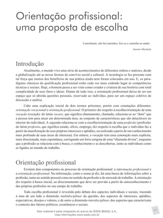 Orientação profissional:
uma proposta de escolha
Caminhante, não há caminhos. Faz-se o caminho ao andar.
Antonio Machado
Introdução
Atualmente, o mundo vive uma série de acontecimentos de diferentes ordens e matizes, desde
a globalização até as novas formas de convívio social e cultural. A tecnologia se faz presente com
tal força que muitos dos benefícios de sua prática ainda nem foram colocados em uso. E, os para-
digmas clássicos da qualificação profissional estão cada vez mais cedendo lugar às competências
técnicas e sociais. Hoje, o homem passa a ser visto como criador e criatura de sua história com total
cumplicidade de seus fatos e ideias. Diante de tudo isso, a orientação profissional deixa de ser um
espaço que só aborda questões pessoais, reservado ao indivíduo, para ser um espaço coletivo de
discussão e análise.
Cabe uma explicação inicial de dois termos próximos, porém com conotações diferentes:
orientação vocacional e orientação profissional. O primeiro diz respeito à escolha/orientação de uma
vocação (vocação: do latim vocare, que significa chamamento, chamada; relaciona-se ao “dom” que
a pessoa tem para atuar em determinada área, ao conjunto de características que são detectáveis no
interior do indivíduo). A segunda relaciona-se com a escolha/orientação de uma profissão (profissão:
do latim professio, que significa estado, ofício, emprego; diz respeito à escolha que o indivíduo faz a
partir da manifestação de seus próprios interesses e aptidões, ou realizada a partir de um conhecimento
mais profundo de suas áreas de interesse). Em síntese, a vocação tem uma conotação mais explícita,
mais direcionada, mais espontânea, carregando um forte estigma de uma “chamada divina”, enquanto
que a profissão se relaciona com a busca, o conhecimento e as descobertas, tanto as individuais como
as ligadas ao mundo do trabalho.
Orientação profissional
Existem dois componentes no processo de orientação profissional: a informação profissional e
a orientação profissional. Na informação, como o nome já diz, há uma busca de informações sobre a
profissão, tanto no sentido pessoal como no sentido da profissão e do mercado de trabalho. A orientação
diz respeito à busca inicial, ao direcionamento que deve ser provido a partir do autoconhecimento e
das próprias profissões no seu campo de trabalho.
Toda escolha profissional é revestida pelo debate dos aspectos individuais e sociais, trazendo
à tona de um lado a dimensão multidisciplinar da questão, dos aspectos de interesses, aptidões,
expectativas, desejos e valores, e de outro a dimensão interdisciplinar, dos aspectos que caracterizam
o contexto dos fatores políticos, econômicos e sociais.
87Este material é parte integrante do acervo do IESDE BRASIL S.A.,
mais informações www.iesde.com.br
 