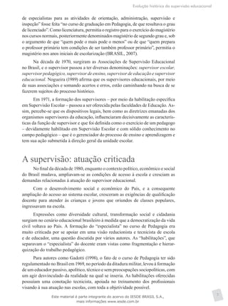 Evolução histórica da supervisão educacional
7
de especialistas para as atividades de orientação, administração, supervisão e
inspeção” fosse feita “no curso de graduação em Pedagogia, de que resultava o grau
de licenciado”. Como licenciatura, permitia o registro para o exercício do magistério
nos cursos normais, posteriormente denominados magistério de segundo grau e, sob
o argumento de que “quem pode o mais pode o menos” ou de que “quem prepara
o professor primário tem condições de ser também professor primário”, permitia o
magistério nos anos iniciais de escolarização (BRASIL, 2007).
Na década de 1970, surgiram as Associações de Supervisão Educacional
no Brasil, e o supervisor passou a ter diversas denominações: supervisor escolar,
supervisor pedagógico, supervisor de ensino, supervisor de educação e supervisor
educacional. Nogueira (1989) afirma que os supervisores educacionais, por meio
de suas associações e somando acertos e erros, estão caminhando na busca de se
fazerem sujeitos do processo histórico.
Em 1971, a formação dos supervisores – por meio da habilitação específica
em Supervisão Escolar – passou a ser oferecida pelas faculdades de Educação. As-
sim, percebe-se que os dispositivos legais, bem como as diretrizes emanadas dos
organismos supervisores da educação, influenciaram decisivamente as caracterís-
ticas da função de supervisor e que foi definida como o exercício de um pedagogo
– devidamente habilitado em Supervisão Escolar e com sólido conhecimento no
campo pedagógico – que é o gerenciador do processo de ensino e aprendizagem e
tem sua ação submetida à direção geral da unidade escolar.
A supervisão: atuação criticada
No final da década de 1980, enquanto o contexto político, econômico e social
do Brasil mudava, ampliavam-se as condições de acesso à escola e cresciam as
demandas relacionadas à atuação do supervisor educacional.
Com o desenvolvimento social e econômico do País, e a consequente
ampliação do acesso ao sistema escolar, cresceram as exigências de qualificação
docente para atender às crianças e jovens que oriundos de classes populares,
ingressavam na escola.
Expressões como diversidade cultural, transformação social e cidadania
surgiam no cenário educacional brasileiro à medida que a democratização da vida
civil voltava ao País. A formação do “especialista” no curso de Pedagogia era
muito criticada por se apoiar em uma visão reducionista e tecnicista de escola
e de educador, uma questão discutida por vários autores. As “habilitações”, que
separavam o “especialista” do docente eram vistas como fragmentação e hierar-
quização do trabalho pedagógico.
Para autores como Gadotti (1998), o fato de o curso de Pedagogia ter sido
regulamentado no Brasil em 1969, no período da ditadura militar, levou à formação
de um educador passivo, apolítico, técnico e sem preocupações sociopolíticas, com
um agir desvinculado da realidade na qual se inseria. As habilitações oferecidas
possuíam uma conotação tecnicista, apoiada no treinamento dos profissionais
visando à sua atuação nas escolas, com toda a objetividade possível.
Este material é parte integrante do acervo do IESDE BRASIL S.A.,
mais informações www.iesde.com.br
 
