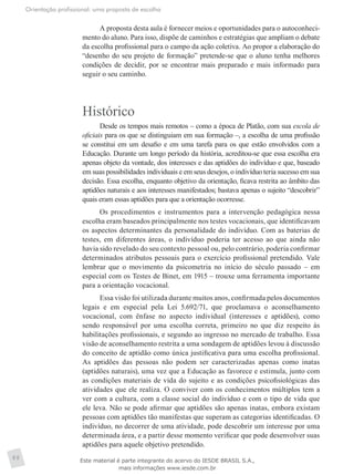 Orientação profissional: uma proposta de escolha
88
A proposta desta aula é fornecer meios e oportunidades para o autoconheci-
mento do aluno. Para isso, dispõe de caminhos e estratégias que ampliam o debate
da escolha profissional para o campo da ação coletiva. Ao propor a elaboração do
“desenho do seu projeto de formação” pretende-se que o aluno tenha melhores
condições de decidir, por se encontrar mais preparado e mais informado para
seguir o seu caminho.
Histórico
Desde os tempos mais remotos – como a época de Platão, com sua escola de
oficiais para os que se distinguiam em sua formação –, a escolha de uma profissão
se constitui em um desafio e em uma tarefa para os que estão envolvidos com a
Educação. Durante um longo período da história, acreditou-se que essa escolha era
apenas objeto da vontade, dos interesses e das aptidões do indivíduo e que, baseado
em suas possibilidades individuais e em seus desejos, o indivíduo teria sucesso em sua
decisão. Essa escolha, enquanto objetivo da orientação, ficava restrita ao âmbito das
aptidões naturais e aos interesses manifestados; bastava apenas o sujeito “descobrir”
quais eram essas aptidões para que a orientação ocorresse.
Os procedimentos e instrumentos para a intervenção pedagógica nessa
escolha eram baseados principalmente nos testes vocacionais, que identificavam
os aspectos determinantes da personalidade do indivíduo. Com as baterias de
testes, em diferentes áreas, o indivíduo poderia ter acesso ao que ainda não
havia sido revelado do seu contexto pessoal ou, pelo contrário, poderia confirmar
determinados atributos pessoais para o exercício profissional pretendido. Vale
lembrar que o movimento da psicometria no início do século passado – em
especial com os Testes de Binet, em 1915 – trouxe uma ferramenta importante
para a orientação vocacional.
Essa visão foi utilizada durante muitos anos, confirmada pelos documentos
legais e em especial pela Lei 5.692/71, que proclamava o aconselhamento
vocacional, com ênfase no aspecto individual (interesses e aptidões), como
sendo responsável por uma escolha correta, primeiro no que diz respeito às
habilitações profissionais, e segundo ao ingresso no mercado de trabalho. Essa
visão de aconselhamento restrita a uma sondagem de aptidões levou à discussão
do conceito de aptidão como única justificativa para uma escolha profissional.
As aptidões das pessoas não podem ser caracterizadas apenas como inatas
(aptidões naturais), uma vez que a Educação as favorece e estimula, junto com
as condições materiais de vida do sujeito e as condições psicofisiológicas das
atividades que ele realiza. O conviver com os conhecimentos múltiplos tem a
ver com a cultura, com a classe social do indivíduo e com o tipo de vida que
ele leva. Não se pode afirmar que aptidões são apenas inatas, embora existam
pessoas com aptidões tão manifestas que superam as categorias identificadas. O
indivíduo, no decorrer de uma atividade, pode descobrir um interesse por uma
determinada área, e a partir desse momento verificar que pode desenvolver suas
aptidões para aquele objetivo pretendido.
Este material é parte integrante do acervo do IESDE BRASIL S.A.,
mais informações www.iesde.com.br
 