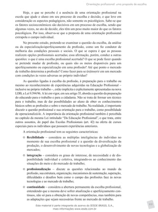 Orientação profissional: uma proposta de escolha
89
Hoje, o que se percebe é a ausência de uma orientação profissional na
escola que ajude o aluno em seu processo de escolha e decisão, e que leve em
consideração os aspectos pedagógicos, não somente os psicológicos. Sabe-se que
os fatores socioeconômicos são decisivos em um processo de escolha, sendo que
algumas vezes, no ato de decidir, eles têm um peso muito maior do que os fatores
psicológicos. Por isso, observa-se que a proposta de uma orientação profissional
extrapola o campo individual.
No presente estudo, pretende-se examinar a questão da escolha, da análise
ou da especialização/aperfeiçoamento da profissão, como um fio condutor de
melhoria das condições pessoais e sociais. O que se espera é que as pessoas
realizem opções profissionais acertadas; essa afirmação, porém, conduz a outras
questões: o que é uma escolha profissional acertada? O que se pode fazer quando
se pretende mudar de profissão, ou quais são os meios disponíveis para um
aperfeiçoamento ou especialização em uma profissão? Até que ponto o mercado
de trabalho determina a profissão? Como fazer para se (re)inserir em um mercado
com condições às vezes adversas ao próprio indivíduo?
As questões ligadas à escolha da profissão, à preparação para o trabalho ou
mesmo ao reconhecimento de experiências adquiridas na Educação Profissional –
inclusive no próprio trabalho –, estão implícita e explicitamente apresentadas na nova
LDB, a Lei 9.394/96. A lei em vigor, em seu artigo 35, aborda a questão da preparação
do educando para o trabalho e para a cidadania. Não se trata de formar um técnico
para o trabalho, mas de dar possibilidades ao aluno de obter os conhecimentos
básicos sobre as profissões e sobre o mercado de trabalho. Na realidade, é importante
discutir a questão profissional e sua orientação para o trabalho, como possibilidade
de operacionalizá-lo. A importância da orientação profissional também é percebida
no capítulo da mesma Lei intitulado “Da Educação Profissional”, e que trata, entre
outros assuntos, do papel das Escolas Profissionais (art. 42) na oferta de cursos
especiais para os indivíduos que possuem experiências anteriores.
A orientação profissional tem as seguintes características:
	 flexibilidade – considera as múltiplas inteligências do indivíduo no
momento de sua escolha profissional e a questão da diversificação da
produção, o desenvolvimento de novas tecnologias e a globalização de
mercados;
	 integração – considera os graus de interesse, de necessidade e de dis-
ponibilidade individual e coletiva, integrando-os ao conhecimento das
situações do meio e do mercado de trabalho;
	 profissionalização – discute as questões relacionadas ao mundo da
profissão, sua estrutura, organização, mecanismos de sustentação, superação,
dificuldades e desafios bem como o campo das profissões face às novas
tecnologias e ao mercado de trabalho;
	 continuidade – considera a abertura permanente da escolha profissional,
entendendo que a mesma deve sofrer atualização e aperfeiçoamento con-
tínuos, não só para a obtenção de novas competências, mas também para
as adaptações que sejam necessárias frente ao mercado de trabalho.
Este material é parte integrante do acervo do IESDE BRASIL S.A.,
mais informações www.iesde.com.br
 
