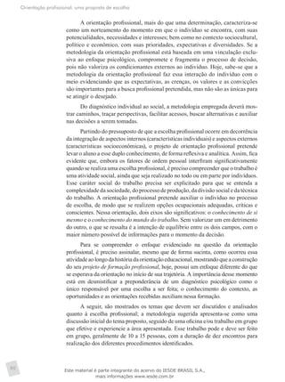 Orientação profissional: uma proposta de escolha
90
A orientação profissional, mais do que uma determinação, caracteriza-se
como um norteamento do momento em que o indivíduo se encontra, com suas
potencialidades, necessidades e interesses; bem como no contexto sociocultural,
político e econômico, com suas prioridades, expectativas e diversidades. Se a
metodologia da orientação profissional está baseada em uma vinculação exclu-
siva ao enfoque psicológico, compromete e fragmenta o processo de decisão,
pois não valoriza os condicionantes externos ao indivíduo. Hoje, sabe-se que a
metodologia da orientação profissional faz essa interação do indivíduo com o
meio evidenciando que as expectativas, as crenças, os valores e as convicções
são importantes para a busca profissional pretendida, mas não são as únicas para
se atingir o desejado.
Do diagnóstico individual ao social, a metodologia empregada deverá mos-
trar caminhos, traçar perspectivas, facilitar acessos, buscar alternativas e auxiliar
nas decisões a serem tomadas.
Partindo do pressuposto de que a escolha profissional ocorre em decorrência
da integração de aspectos internos (características individuais) e aspectos externos
(características socioeconômicas), o projeto de orientação profissional pretende
levar o aluno a esse duplo conhecimento, de forma reflexiva e analítica. Assim, fica
evidente que, embora os fatores de ordem pessoal interfiram significativamente
quando se realiza uma escolha profissional, é preciso compreender que o trabalho é
uma atividade social, ainda que seja realizado no todo ou em parte por indivíduos.
Esse caráter social do trabalho precisa ser explicitado para que se entenda a
complexidade da sociedade, do processo de produção, da divisão social e da técnica
do trabalho. A orientação profissional pretende auxiliar o indivíduo no processo
de escolha, de modo que se realizem opções ocupacionais adequadas, críticas e
conscientes. Nessa orientação, dois eixos são significativos: o conhecimento de si
mesmo e o conhecimento do mundo do trabalho. Sem valorizar um em detrimento
do outro, o que se ressalta é a intenção de equilíbrio entre os dois campos, com o
maior número possível de informações para o momento da decisão.
Para se compreender o enfoque evidenciado na questão da orientação
profissional, é preciso assinalar, mesmo que de forma sucinta, como ocorreu essa
atividadeaolongodahistóriadaorientaçãoeducacional,mostrandoqueaconstrução
do seu projeto de formação profissional, hoje, possui um enfoque diferente do que
se esperava da orientação no início de sua trajetória. A importância desse momento
está em desmistificar a preponderância de um diagnóstico psicológico como o
único responsável por uma escolha a ser feita; o conhecimento do contexto, as
oportunidades e as orientações recebidas auxiliam nessa formação.
A seguir, são mostrados os temas que devem ser discutidos e analisados
quanto à escolha profissional; a metodologia sugerida apresenta-se como uma
discussão inicial do tema proposto, seguido de uma oficina e/ou trabalho em grupo
que efetive e experiencie a área apresentada. Esse trabalho pode e deve ser feito
em grupo, geralmente de 10 a 15 pessoas, com a duração de dez encontros para
realização dos diferentes procedimentos identificados.
Este material é parte integrante do acervo do IESDE BRASIL S.A.,
mais informações www.iesde.com.br
 