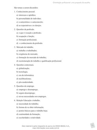 Orientação profissional: uma proposta de escolha
91
São temas a serem discutidos:
1.	 Conhecimento pessoal.
a)	 interesses e aptidões;
b)	personalidade do indivíduo;
c)	 a autoestima e o autoconceito;
d)	as expectativas e os desejos.
2.	 Questões da profissão.
a)	 o que é vocação e profissão;
b)	ocupação e função;
c)	 formação profissional;
d)	 o conhecimento da profissão.
3.	 Mercado de trabalho.
a)	 trabalho e trabalhador;
b)	exigências do mercado;
c)	 formação do mercado de trabalho;
d)	reestruturação do trabalho e qualificação profissional.
4.	 Questões contextuais.
a)	 globalização;
b)	tecnologia;
c)	 era da informática;
d)	neoliberalismo;
e)	 pós-modernidade.
5.	 Questões do emprego.
a)	 emprego e desemprego;
b)	seguro-desemprego;
c)	 novas necessidades nos empregos.
6.	 Relação Educação e trabalho.
a)	 necessidade do trabalho;
b)	formas de se obter informação;
c)	 pontos básicos para o trabalho hoje;
d)	continuidade da formação;
e)	 escolaridade e criatividade.
Este material é parte integrante do acervo do IESDE BRASIL S.A.,
mais informações www.iesde.com.br
 