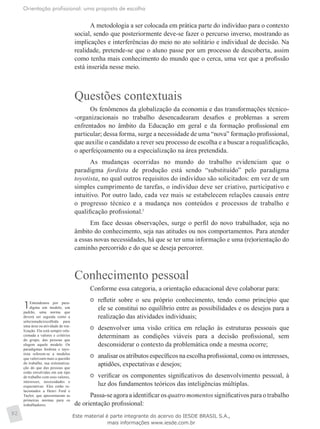 Orientação profissional: uma proposta de escolha
92
A metodologia a ser colocada em prática parte do indivíduo para o contexto
social, sendo que posteriormente deve-se fazer o percurso inverso, mostrando as
implicações e interferências do meio no ato solitário e individual de decisão. Na
realidade, pretende-se que o aluno passe por um processo de descoberta, assim
como tenha mais conhecimento do mundo que o cerca, uma vez que a profissão
está inserida nesse meio.
Questões contextuais
Os fenômenos da globalização da economia e das transformações técnico-
-organizacionais no trabalho desencadearam desafios e problemas a serem
enfrentados no âmbito da Educação em geral e da formação profissional em
particular; dessa forma, surge a necessidade de uma “nova” formação profissional,
que auxilie o candidato a rever seu processo de escolha e a buscar a requalificação,
o aperfeiçoamento ou a especialização na área pretendida.
As mudanças ocorridas no mundo do trabalho evidenciam que o
paradigma fordista de produção está sendo “substituído” pelo paradigma
toyotista, no qual outros requisitos do indivíduo são solicitados: em vez de um
simples cumprimento de tarefas, o indivíduo deve ser criativo, participativo e
intuitivo. Por outro lado, cada vez mais se estabelecem relações causais entre
o progresso técnico e a mudança nos conteúdos e processos de trabalho e
qualificação profissional.1
Em face dessas observações, surge o perfil do novo trabalhador, seja no
âmbito do conhecimento, seja nas atitudes ou nos comportamentos. Para atender
a essas novas necessidades, há que se ter uma informação e uma (re)orientação do
caminho percorrido e do que se deseja percorrer.
Conhecimento pessoal
Conforme essa categoria, a orientação educacional deve colaborar para:
	 refletir sobre o seu próprio conhecimento, tendo como princípio que
ele se constitui no equilíbrio entre as possibilidades e os desejos para a
realização das atividades individuais;
	 desenvolver uma visão crítica em relação às estruturas pessoais que
determinam as condições viáveis para a decisão profissional, sem
desconsiderar o contexto da problemática onde a mesma ocorre;
	 analisar os atributos específicos na escolha profissional, como os interesses,
aptidões, expectativas e desejos;
	 verificar os componentes significativos do desenvolvimento pessoal, à
luz dos fundamentos teóricos das inteligências múltiplas.
Passa-se agora a identificar os quatro momentos significativos para o trabalho
de orientação profissional:
1Entendemos por para-
digma um modelo, um
padrão, uma norma que
deverá ser seguida como a
selecionada/escolhida para
uma área ou atividade de rea-
lização. Ela está sempre rela-
cionada a valores e critérios
do grupo, das pessoas que
elegem aquele modelo. Os
paradigmas fordista e tayo-
tista referem-se a modelos
que valorizam mais a questão
do trabalho, sua sistematiza-
ção do que das pessoas que
estão envolvidas em um tipo
de trabalho com seus valores,
interesses, necessidades e
expectativas. Eles estão re-
lacionados a Henri Ford e
Taylor, que apresentaram as
primeiras normas para os
trabalhadores.
Este material é parte integrante do acervo do IESDE BRASIL S.A.,
mais informações www.iesde.com.br
 