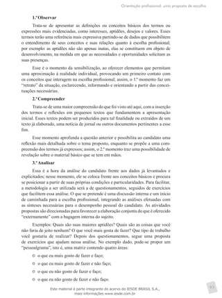 Orientação profissional: uma proposta de escolha
93
1.º	Observar
Trata-se de apresentar as definições ou conceitos básicos dos termos ou
expressões mais evidenciadas, como interesses, aptidões, desejos e valores. Esses
termos terão uma referência mais expressiva partindo-se de dados que possibilitem
o entendimento de seus conceitos e suas relações quanto à escolha profissional;
por exemplo: as aptidões não são apenas inatas, elas se constituem em objeto de
desenvolvimento, na medida em que as necessidades e oportunidades solicitam as
suas presenças.
Esse é o momento da sensibilização, ao oferecer elementos que permitam
uma aproximação à realidade individual, provocando um primeiro contato com
os conceitos que interagem na escolha profissional; assim, o 1.º momento faz um
“retrato” da situação, esclarecendo, informando e orientando a partir das concei-
tuações necessárias.
2.º	Compreender
Trata-se de uma maior compreensão do que foi visto até aqui, com a inserção
dos termos e reflexões em pequenos textos que fundamentem a apresentação
inicial. Esses textos podem ser produzidos para tal finalidade ou extraídos de um
texto já elaborado, uma notícia de jornal ou outros documentos pertinentes a esse
fim.
Esse momento aprofunda a questão anterior e possibilita ao candidato uma
reflexão mais detalhada sobre o tema proposto, enquanto se propõe a uma com-
preensão dos termos já expressos; assim, o 2.º momento traz uma possibilidade de
revelação sobre o material básico que se tem em mãos.
3.º	Analisar
Essa é a hora da análise do candidato frente aos dados já levantados e
explicitados; nesse momento, ele se coloca frente aos conceitos básicos e procura
se posicionar a partir de suas próprias condições e particularidades. Para facilitar,
a metodologia a ser utilizada será a de questionamentos, seguidos de exercícios
que facilitem essa análise. O que se pretende é uma discussão interna e um início
de caminhada para a escolha profissional, integrando as análises efetuadas com
as sínteses necessárias para o desempenho pessoal do candidato. As atividades
propostas são direcionadas para favorecer a elaboração conjunta do que é oferecido
“externamente” com a bagagem interna do sujeito.
Exemplos: Quais são suas maiores aptidões? Quais são as coisas que você
não faria de jeito nenhum? O que você mais gosta de fazer? Que tipo de trabalho
você gostaria de realizar? Depois dos questionamentos, segue uma proposta
de exercícios que ajudam nessa análise. No exemplo dado, pode-se propor um
“pessoalgrama”, isto é, uma matriz contendo quatro áreas:
	 o que eu mais gosto de fazer e faço;
	 o que eu mais gosto de fazer e não faço;
	 o que eu não gosto de fazer e faço;
	 o que eu não gosto de fazer e não faço.
Este material é parte integrante do acervo do IESDE BRASIL S.A.,
mais informações www.iesde.com.br
 