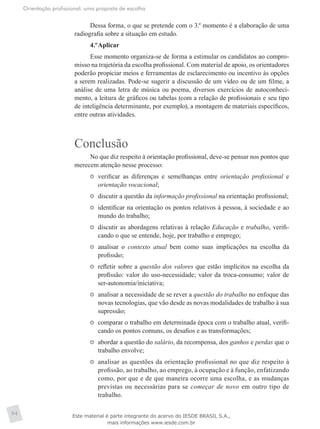 Orientação profissional: uma proposta de escolha
94
Dessa forma, o que se pretende com o 3.º momento é a elaboração de uma
radiografia sobre a situação em estudo.
4.º	Aplicar
Esse momento organiza-se de forma a estimular os candidatos ao compro-
misso na trajetória da escolha profissional. Com material de apoio, os orientadores
poderão propiciar meios e ferramentas de esclarecimento ou incentivo às opções
a serem realizadas. Pode-se sugerir a discussão de um vídeo ou de um filme, a
análise de uma letra de música ou poema, diversos exercícios de autoconheci-
mento, a leitura de gráficos ou tabelas (com a relação de profissionais e seu tipo
de inteligência determinante, por exemplo), a montagem de materiais específicos,
entre outras atividades.
Conclusão
No que diz respeito à orientação profissional, deve-se pensar nos pontos que
merecem atenção nesse processo:
	 verificar as diferenças e semelhanças entre orientação profissional e
orientação vocacional;
	 discutir a questão da informação profissional na orientação profissional;
	 identificar na orientação os pontos relativos à pessoa, à sociedade e ao
mundo do trabalho;
	 discutir as abordagens relativas à relação Educação e trabalho, verifi-
cando o que se entende, hoje, por trabalho e emprego;
	 analisar o contexto atual bem como suas implicações na escolha da
profissão;
	 refletir sobre a questão dos valores que estão implícitos na escolha da
profissão: valor do uso-necessidade; valor da troca-consumo; valor de
ser-autonomia/iniciativa;
	 analisar a necessidade de se rever a questão do trabalho no enfoque das
novas tecnologias, que vão desde as novas modalidades de trabalho à sua
supressão;
	 comparar o trabalho em determinada época com o trabalho atual, verifi-
cando os pontos comuns, os desafios e as transformações;
	 abordar a questão do salário, da recompensa, dos ganhos e perdas que o
trabalho envolve;
	 analisar as questões da orientação profissional no que diz respeito à
profissão, ao trabalho, ao emprego, à ocupação e à função, enfatizando
como, por que e de que maneira ocorre uma escolha, e as mudanças
previstas ou necessárias para se começar de novo em outro tipo de
trabalho.
Este material é parte integrante do acervo do IESDE BRASIL S.A.,
mais informações www.iesde.com.br
 