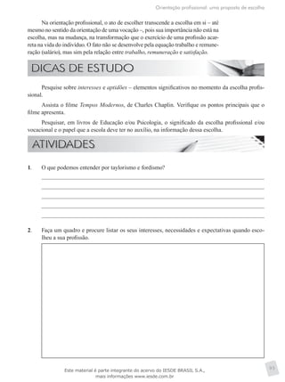 Orientação profissional: uma proposta de escolha
95
Na orientação profissional, o ato de escolher transcende a escolha em si – até
mesmo no sentido da orientação de uma vocação –, pois sua importância não está na
escolha, mas na mudança, na transformação que o exercício de uma profissão acar-
reta na vida do indivíduo. O fato não se desenvolve pela equação trabalho e remune-
ração (salário), mas sim pela relação entre trabalho, remuneração e satisfação.
Pesquise sobre interesses e aptidões – elementos significativos no momento da escolha profis-
sional.
Assista o filme Tempos Modernos, de Charles Chaplin. Verifique os pontos principais que o
filme apresenta.
Pesquisar, em livros de Educação e/ou Psicologia, o significado da escolha profissional e/ou
vocacional e o papel que a escola deve ter no auxílio, na informação dessa escolha.
1.	 O que podemos entender por taylorismo e fordismo?
2.	 Faça um quadro e procure listar os seus interesses, necessidades e expectativas quando esco-
lheu a sua profissão.
Este material é parte integrante do acervo do IESDE BRASIL S.A.,
mais informações www.iesde.com.br
 